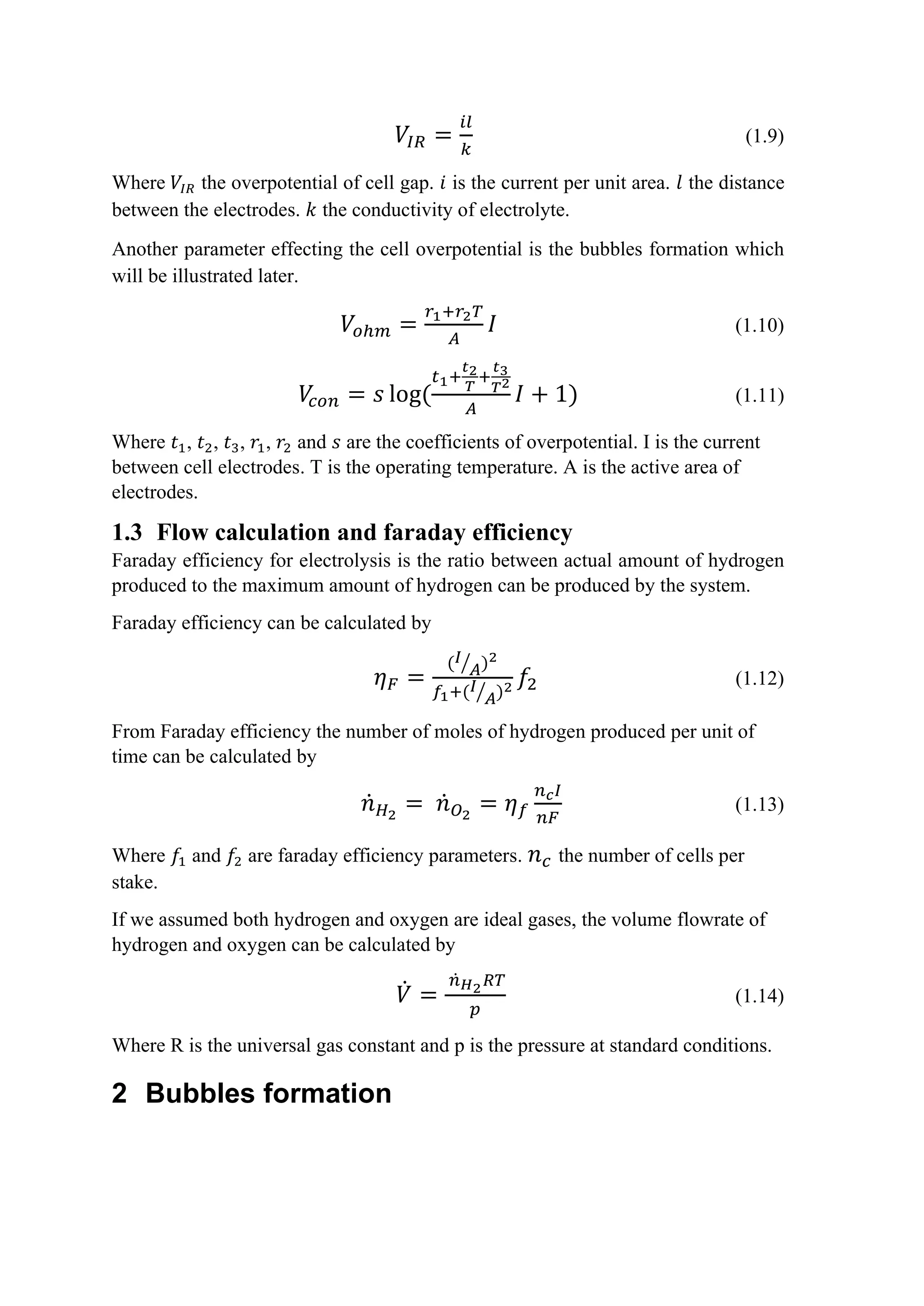 𝑉𝑉𝐼𝐼𝐼𝐼 =
𝑖𝑖𝑖𝑖
𝑘𝑘
(1.9)
Where 𝑉𝑉𝐼𝐼𝐼𝐼 the overpotential of cell gap. 𝑖𝑖 is the current per unit area. 𝑙𝑙 the distance
between the electrodes. 𝑘𝑘 the conductivity of electrolyte.
Another parameter effecting the cell overpotential is the bubbles formation which
will be illustrated later.
𝑉𝑉𝑜𝑜ℎ𝑚𝑚 =
𝑟𝑟1+𝑟𝑟2𝑇𝑇
𝐴𝐴
𝐼𝐼 (1.10)
𝑉𝑉
𝑐𝑐𝑐𝑐𝑐𝑐 = 𝑠𝑠 log(
𝑡𝑡1+
𝑡𝑡2
𝑇𝑇
+
𝑡𝑡3
𝑇𝑇2
𝐴𝐴
𝐼𝐼 + 1) (1.11)
Where 𝑡𝑡1, 𝑡𝑡2, 𝑡𝑡3, 𝑟𝑟1, 𝑟𝑟2 and 𝑠𝑠 are the coefficients of overpotential. I is the current
between cell electrodes. T is the operating temperature. A is the active area of
electrodes.
1.3 Flow calculation and faraday efficiency
Faraday efficiency for electrolysis is the ratio between actual amount of hydrogen
produced to the maximum amount of hydrogen can be produced by the system.
Faraday efficiency can be calculated by
𝜂𝜂𝐹𝐹 =
(𝐼𝐼
𝐴𝐴
� )2
𝑓𝑓1+(𝐼𝐼
𝐴𝐴
� )2 𝑓𝑓2 (1.12)
From Faraday efficiency the number of moles of hydrogen produced per unit of
time can be calculated by
𝑛𝑛̇𝐻𝐻2
= 𝑛𝑛̇𝑂𝑂2
= 𝜂𝜂𝑓𝑓
𝑛𝑛𝑐𝑐𝐼𝐼
𝑛𝑛𝑛𝑛
(1.13)
Where 𝑓𝑓1 and 𝑓𝑓2 are faraday efficiency parameters. 𝑛𝑛𝑐𝑐 the number of cells per
stake.
If we assumed both hydrogen and oxygen are ideal gases, the volume flowrate of
hydrogen and oxygen can be calculated by
𝑉𝑉̇ =
𝑛𝑛̇𝐻𝐻2𝑅𝑅𝑅𝑅
𝑝𝑝
(1.14)
Where R is the universal gas constant and p is the pressure at standard conditions.
2 Bubbles formation
 