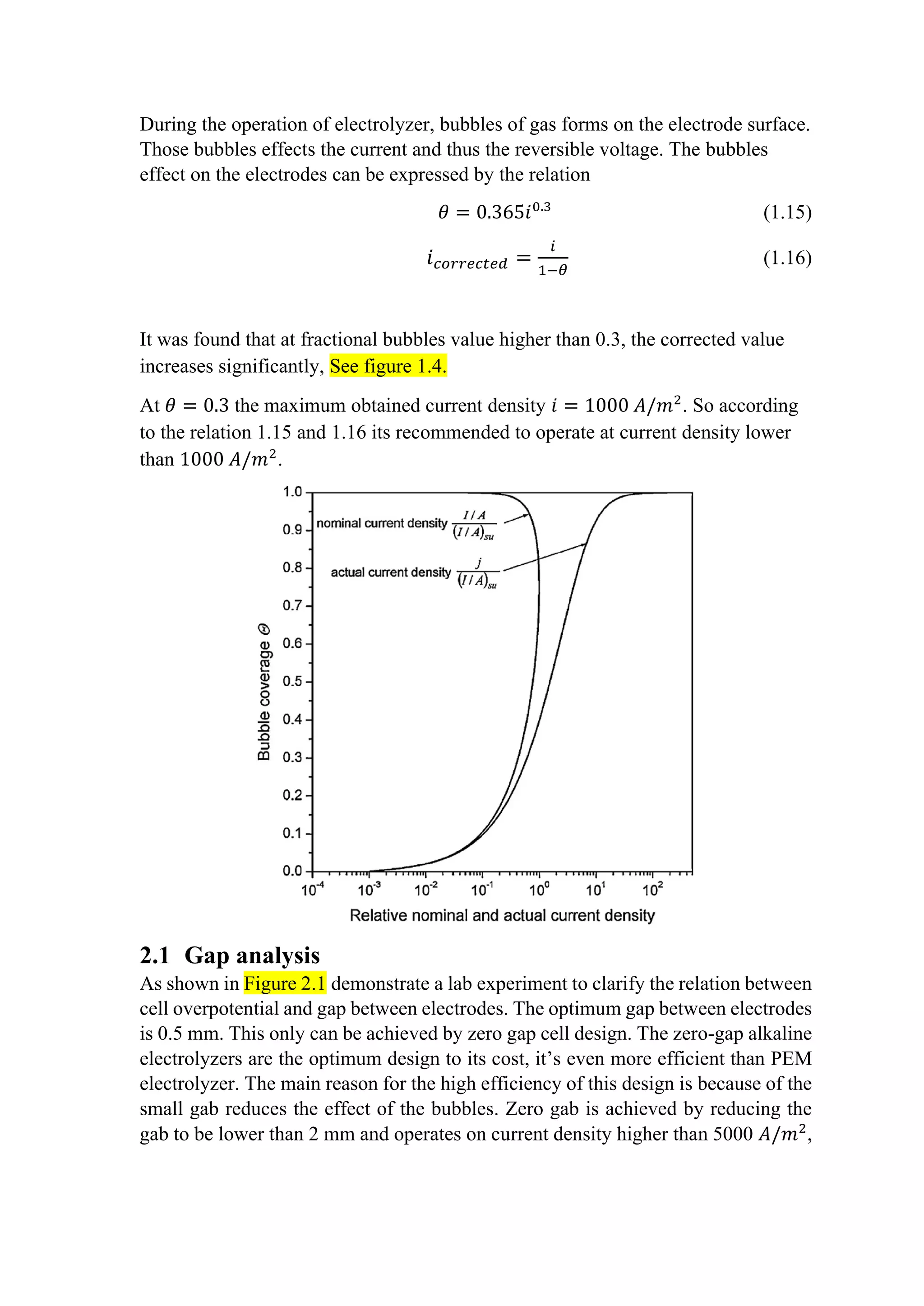 During the operation of electrolyzer, bubbles of gas forms on the electrode surface.
Those bubbles effects the current and thus the reversible voltage. The bubbles
effect on the electrodes can be expressed by the relation
𝜃𝜃 = 0.365𝑖𝑖0.3
(1.15)
𝑖𝑖𝑐𝑐𝑐𝑐𝑐𝑐𝑐𝑐𝑐𝑐𝑐𝑐𝑐𝑐𝑐𝑐𝑐𝑐 =
𝑖𝑖
1−𝜃𝜃
(1.16)
It was found that at fractional bubbles value higher than 0.3, the corrected value
increases significantly, See figure 1.4.
At 𝜃𝜃 = 0.3 the maximum obtained current density 𝑖𝑖 = 1000 𝐴𝐴/𝑚𝑚2
. So according
to the relation 1.15 and 1.16 its recommended to operate at current density lower
than 1000 𝐴𝐴/𝑚𝑚2
.
2.1 Gap analysis
As shown in Figure 2.1 demonstrate a lab experiment to clarify the relation between
cell overpotential and gap between electrodes. The optimum gap between electrodes
is 0.5 mm. This only can be achieved by zero gap cell design. The zero-gap alkaline
electrolyzers are the optimum design to its cost, it’s even more efficient than PEM
electrolyzer. The main reason for the high efficiency of this design is because of the
small gab reduces the effect of the bubbles. Zero gab is achieved by reducing the
gab to be lower than 2 mm and operates on current density higher than 5000 𝐴𝐴/𝑚𝑚2
,
 