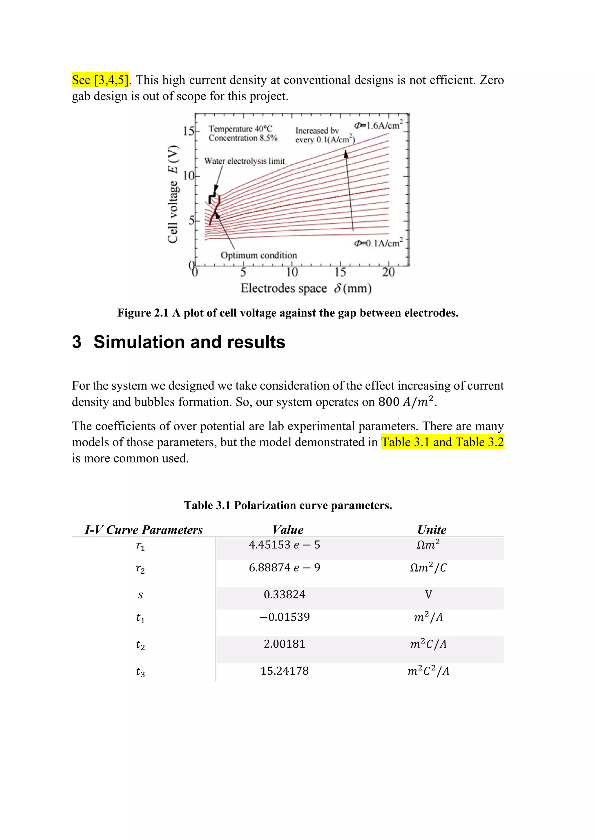 See [3,4,5]. This high current density at conventional designs is not efficient. Zero
gab design is out of scope for this project.
Figure 2.1 A plot of cell voltage against the gap between electrodes.
3 Simulation and results
For the system we designed we take consideration of the effect increasing of current
density and bubbles formation. So, our system operates on 800 𝐴𝐴/𝑚𝑚2
.
The coefficients of over potential are lab experimental parameters. There are many
models of those parameters, but the model demonstrated in Table 3.1 and Table 3.2
is more common used.
Table 3.1 Polarization curve parameters.
I-V Curve Parameters Value Unite
𝑟𝑟1 4.45153 𝑒𝑒 − 5 Ω𝑚𝑚2
𝑟𝑟2 6.88874 𝑒𝑒 − 9 Ω𝑚𝑚2
/𝐶𝐶
𝑠𝑠 0.33824 V
𝑡𝑡1 −0.01539 𝑚𝑚2
/𝐴𝐴
𝑡𝑡2 2.00181 𝑚𝑚2
𝐶𝐶/𝐴𝐴
𝑡𝑡3 15.24178 𝑚𝑚2
𝐶𝐶2
/𝐴𝐴
 