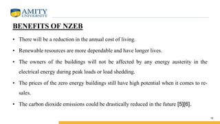 BENEFITS OF NZEB
• There will be a reduction in the annual cost of living.
• Renewable resources are more dependable and have longer lives.
• The owners of the buildings will not be affected by any energy austerity in the
electrical energy during peak loads or load shedding.
• The prices of the zero energy buildings still have high potential when it comes to re-
sales.
• The carbon dioxide emissions could be drastically reduced in the future [5][6].
10
 