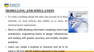 MODELLING AND SIMULATION
• To create a building design that takes into account all of these
elements, we need software that enables us to assess the
electrical power requirements.
• Revit is a BIM (Building information modeling) which help
architecture, engineering teams to design infrastructure
and building with greater accuracy and simplify complex
problems.
• Users can create a building or structure and all of its
parts in 3D and add 2D drafting elements to the model.
11
 
