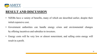 RESULT AND DISCUSSION
• NZEBs have a variety of benefits, many of which are described earlier, despite their
initial expensive cost.
• Government authorities can handle energy crises and environmental changes
by offering incentives and subsidies to investors.
• Energy costs will be very low or almost nonexistent, and selling extra energy will
result in a profit.
16
 