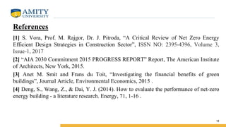 References
[1] S. Vora, Prof. M. Rajgor, Dr. J. Pitroda, “A Critical Review of Net Zero Energy
Efficient Design Strategies in Construction Sector”, ISSN NO: 2395-4396, Volume 3,
Issue-1, 2017
[2] “AIA 2030 Commitment 2015 PROGRESS REPORT” Report, The American Institute
of Architects, New York, 2015.
[3] Anet M. Smit and Frans du Toit, “Investigating the financial benefits of green
buildings”, Journal Article, Environmental Economics, 2015 .
[4] Deng, S., Wang, Z., & Dai, Y. J. (2014). How to evaluate the performance of net-zero
energy building - a literature research. Energy, 71, 1-16 .
18
 