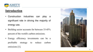Introduction
• Construction industries can play a
significant role in driving the majority of
energy use.
• Building sector accounts for between 33-45%
percent of the world's carbon emissions.
• Energy efficiency investments can be a
profitable strategy to reduce carbon
emissions [1].
4
 