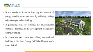 • It was crucial to focus on lowering the amount of
energy used in these structures by utilizing cutting-
edge concepts and technology.
• A promising plan for reducing the environmental
impact of buildings is the development of Net Zero
Energy building.
• In comparison to a comparable ordinary conventional
building, a Net Zero Energy (NZE) building is much
more fruitful.
5
 