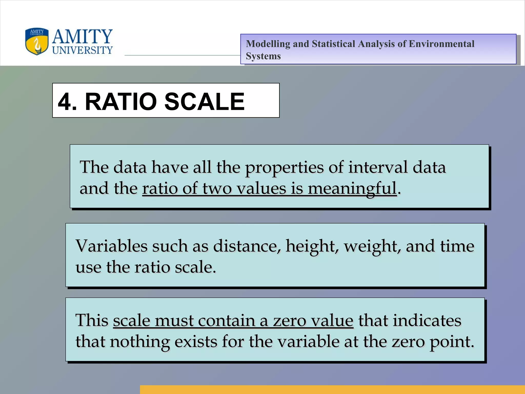 Amity Business School, Noida
4. RATIO SCALE
The data have all the properties of interval dataThe data have all the properties of interval data
and theand the ratio of two values is meaningfulratio of two values is meaningful..
The data have all the properties of interval dataThe data have all the properties of interval data
and theand the ratio of two values is meaningfulratio of two values is meaningful..
Variables such as distance, height, weight, and timeVariables such as distance, height, weight, and time
use the ratio scale.use the ratio scale.
Variables such as distance, height, weight, and timeVariables such as distance, height, weight, and time
use the ratio scale.use the ratio scale.
ThisThis scale must contain a zero valuescale must contain a zero value that indicatesthat indicates
that nothing exists for the variable at the zero point.that nothing exists for the variable at the zero point.
ThisThis scale must contain a zero valuescale must contain a zero value that indicatesthat indicates
that nothing exists for the variable at the zero point.that nothing exists for the variable at the zero point.
Modelling and Statistical Analysis of Environmental
Systems
Modelling and Statistical Analysis of Environmental
Systems
 