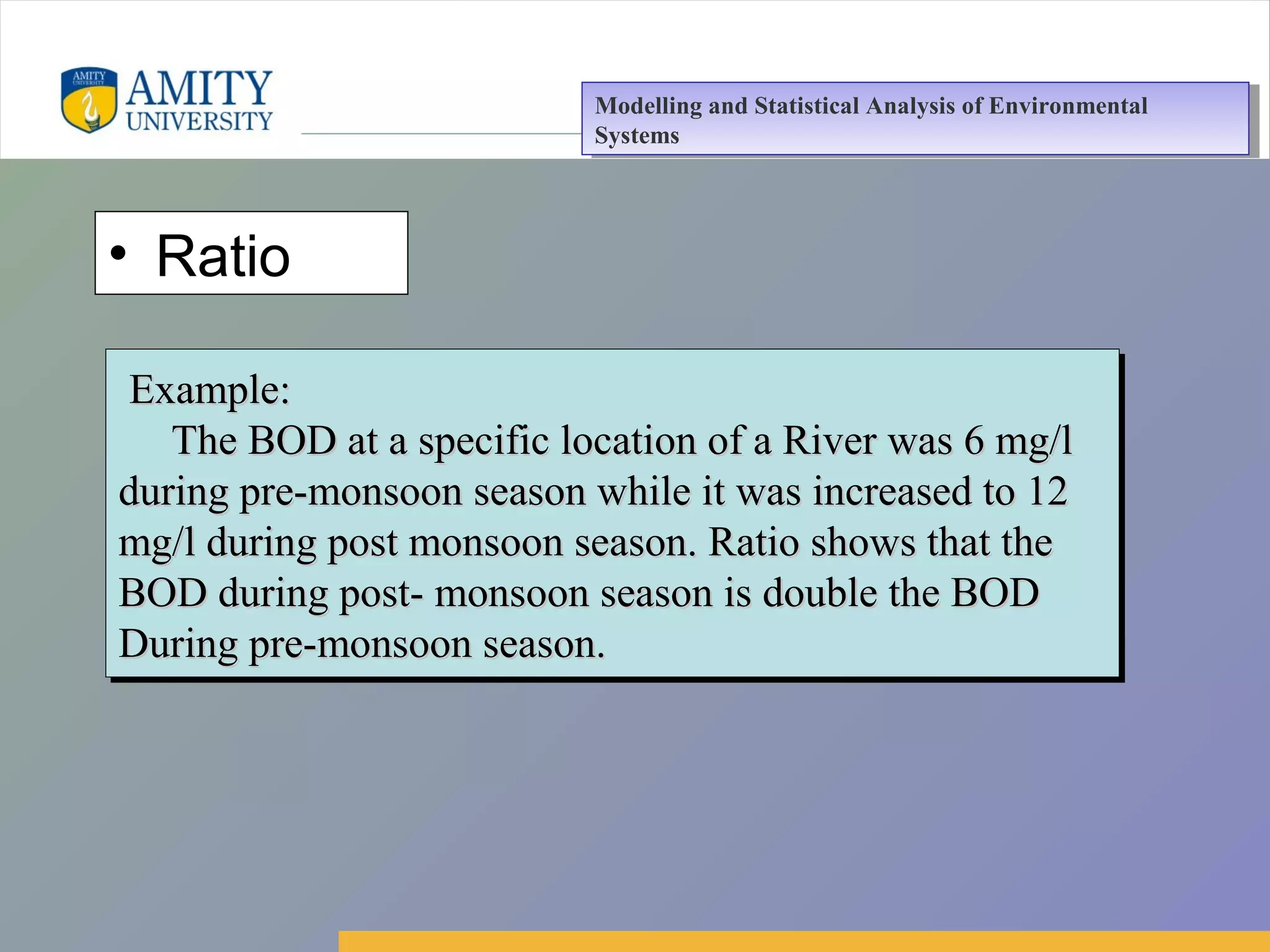 Amity Business School, Noida
• Ratio
Example:Example:
The BOD at a specific location of a River was 6 mg/lThe BOD at a specific location of a River was 6 mg/l
during pre-monsoon season while it was increased to 12during pre-monsoon season while it was increased to 12
mg/l during post monsoon season. Ratio shows that themg/l during post monsoon season. Ratio shows that the
BOD during post- monsoon season is double the BODBOD during post- monsoon season is double the BOD
During pre-monsoon season.During pre-monsoon season.
Example:Example:
The BOD at a specific location of a River was 6 mg/lThe BOD at a specific location of a River was 6 mg/l
during pre-monsoon season while it was increased to 12during pre-monsoon season while it was increased to 12
mg/l during post monsoon season. Ratio shows that themg/l during post monsoon season. Ratio shows that the
BOD during post- monsoon season is double the BODBOD during post- monsoon season is double the BOD
During pre-monsoon season.During pre-monsoon season.
Modelling and Statistical Analysis of Environmental
Systems
Modelling and Statistical Analysis of Environmental
Systems
 