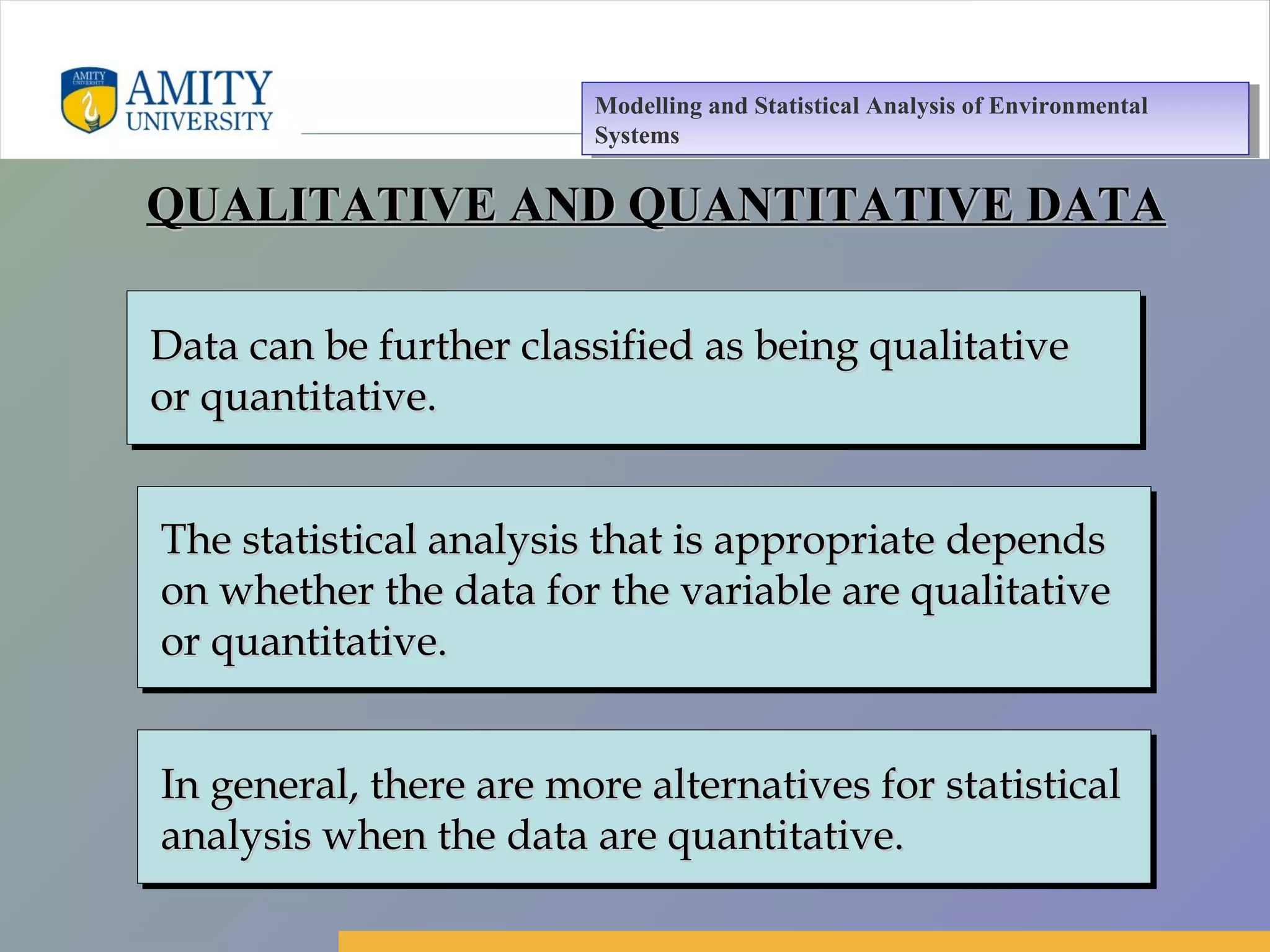 Amity Business School, Noida
Data can be further classified as being qualitativeData can be further classified as being qualitative
or quantitative.or quantitative.
Data can be further classified as being qualitativeData can be further classified as being qualitative
or quantitative.or quantitative.
The statistical analysis that is appropriate dependsThe statistical analysis that is appropriate depends
on whether the data for the variable are qualitativeon whether the data for the variable are qualitative
or quantitative.or quantitative.
The statistical analysis that is appropriate dependsThe statistical analysis that is appropriate depends
on whether the data for the variable are qualitativeon whether the data for the variable are qualitative
or quantitative.or quantitative.
In general, there are more alternatives for statisticalIn general, there are more alternatives for statistical
analysis when the data are quantitative.analysis when the data are quantitative.
In general, there are more alternatives for statisticalIn general, there are more alternatives for statistical
analysis when the data are quantitative.analysis when the data are quantitative.
QUALITATIVE AND QUANTITATIVE DATAQUALITATIVE AND QUANTITATIVE DATA
Modelling and Statistical Analysis of Environmental
Systems
Modelling and Statistical Analysis of Environmental
Systems
 