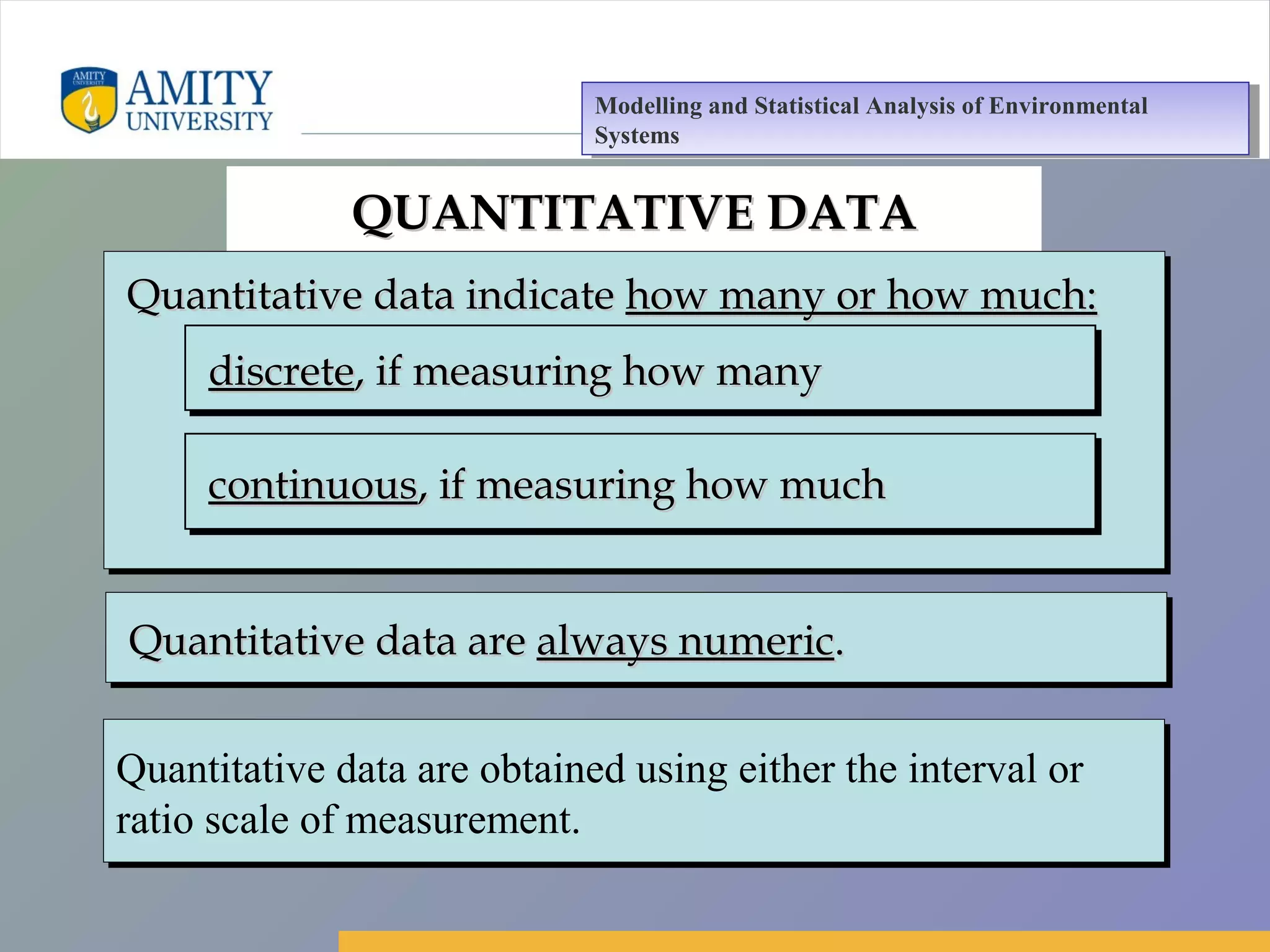 Amity Business School, Noida
QUANTITATIVE DATAQUANTITATIVE DATA
Quantitative data indicateQuantitative data indicate how many or how much:how many or how much:Quantitative data indicateQuantitative data indicate how many or how much:how many or how much:
discretediscrete, if measuring how many, if measuring how manydiscretediscrete, if measuring how many, if measuring how many
continuouscontinuous, if measuring how much, if measuring how muchcontinuouscontinuous, if measuring how much, if measuring how much
Quantitative data areQuantitative data are always numericalways numeric..Quantitative data areQuantitative data are always numericalways numeric..
Quantitative data are obtained using either the interval or
ratio scale of measurement.
Quantitative data are obtained using either the interval or
ratio scale of measurement.
Modelling and Statistical Analysis of Environmental
Systems
Modelling and Statistical Analysis of Environmental
Systems
 