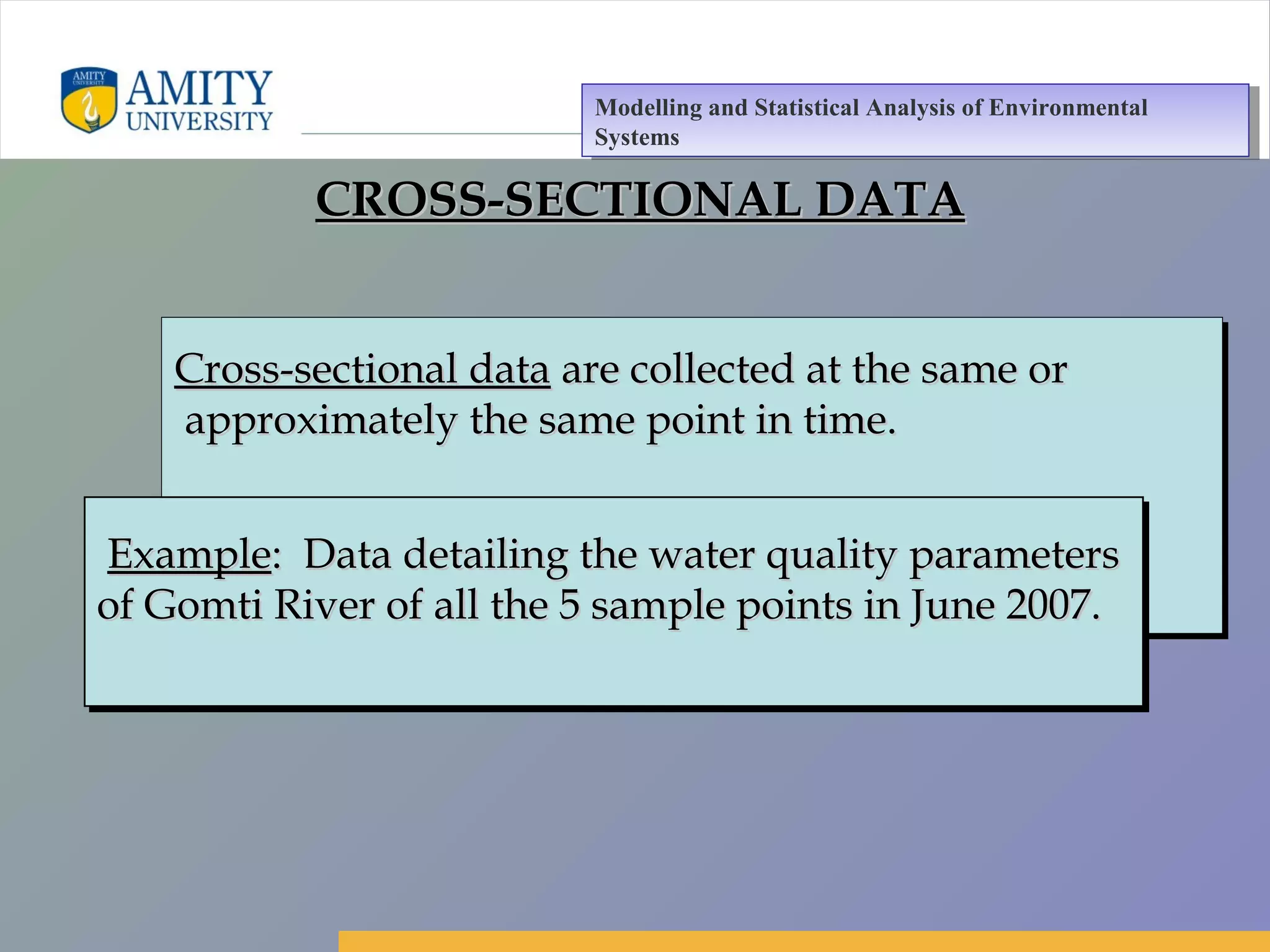 Amity Business School, Noida
CROSS-SECTIONAL DATACROSS-SECTIONAL DATA
Cross-sectional dataCross-sectional data are collected at the same orare collected at the same or
approximately the same point in time.approximately the same point in time.
Cross-sectional dataCross-sectional data are collected at the same orare collected at the same or
approximately the same point in time.approximately the same point in time.
ExampleExample: Data detailing the water quality parameters: Data detailing the water quality parameters
of Gomti River of all the 5 sample points in June 2007.of Gomti River of all the 5 sample points in June 2007.
ExampleExample: Data detailing the water quality parameters: Data detailing the water quality parameters
of Gomti River of all the 5 sample points in June 2007.of Gomti River of all the 5 sample points in June 2007.
Modelling and Statistical Analysis of Environmental
Systems
Modelling and Statistical Analysis of Environmental
Systems
 