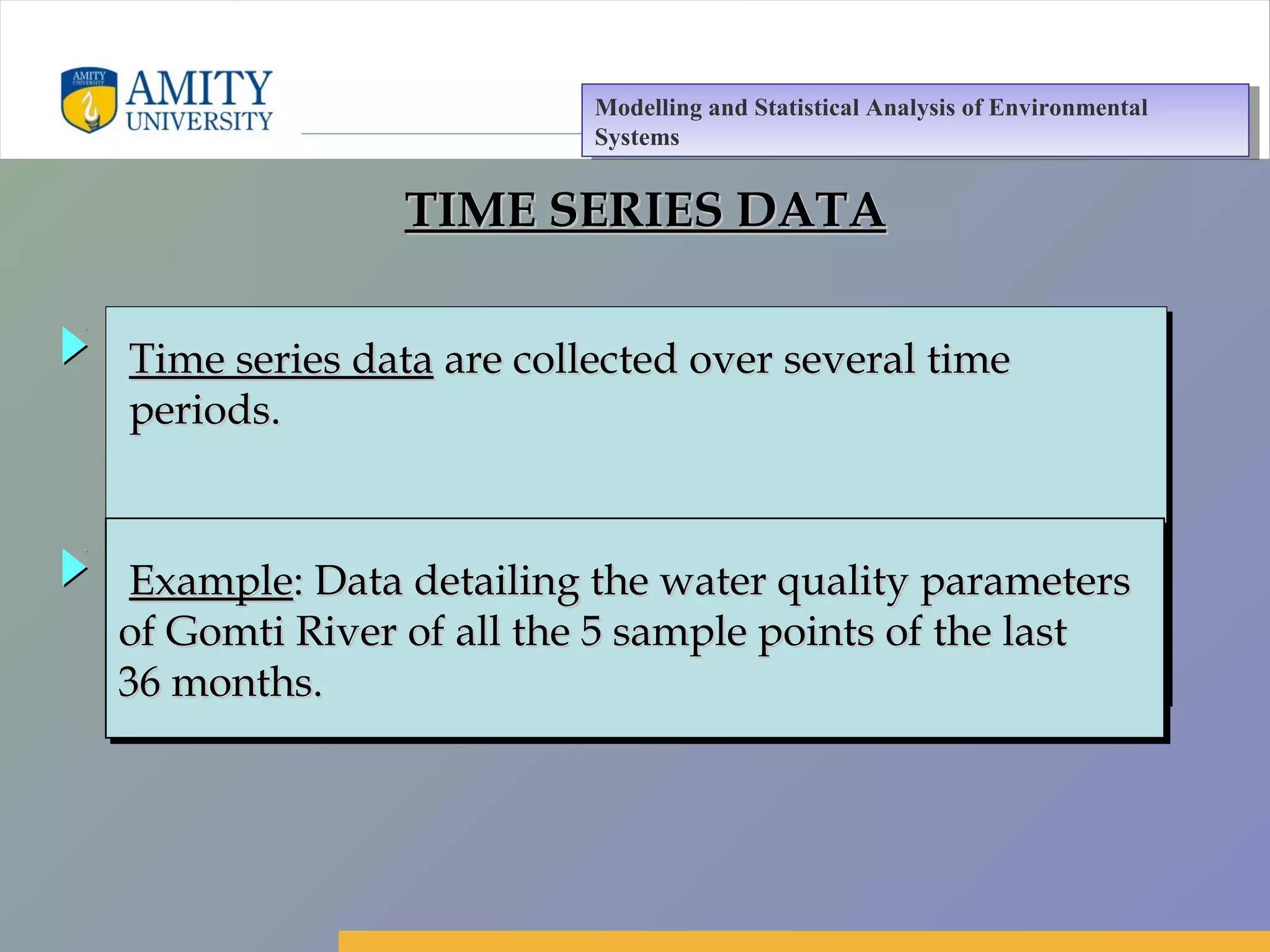 Amity Business School, Noida
TIME SERIES DATATIME SERIES DATA
Time series dataTime series data are collected over several timeare collected over several time
periods.periods.
Time series dataTime series data are collected over several timeare collected over several time
periods.periods.
ExampleExample: Data detailing the water quality parameters: Data detailing the water quality parameters
of Gomti River of all the 5 sample points of the lastof Gomti River of all the 5 sample points of the last
36 months.36 months.
ExampleExample: Data detailing the water quality parameters: Data detailing the water quality parameters
of Gomti River of all the 5 sample points of the lastof Gomti River of all the 5 sample points of the last
36 months.36 months.
Modelling and Statistical Analysis of Environmental
Systems
Modelling and Statistical Analysis of Environmental
Systems
 