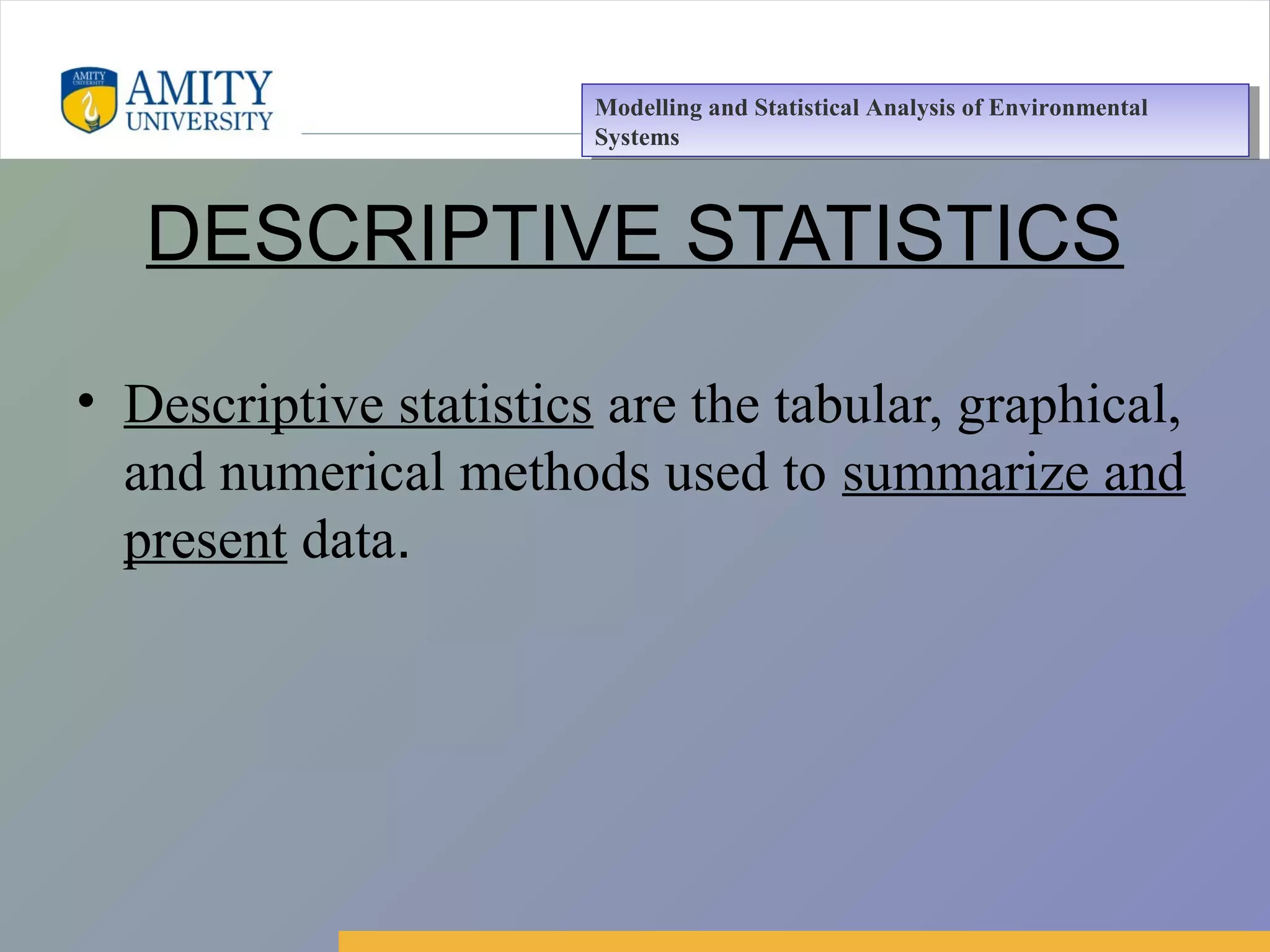 Amity Business School, Noida
DESCRIPTIVE STATISTICS
• Descriptive statistics are the tabular, graphical,
and numerical methods used to summarize and
present data.
Modelling and Statistical Analysis of Environmental
Systems
Modelling and Statistical Analysis of Environmental
Systems
 