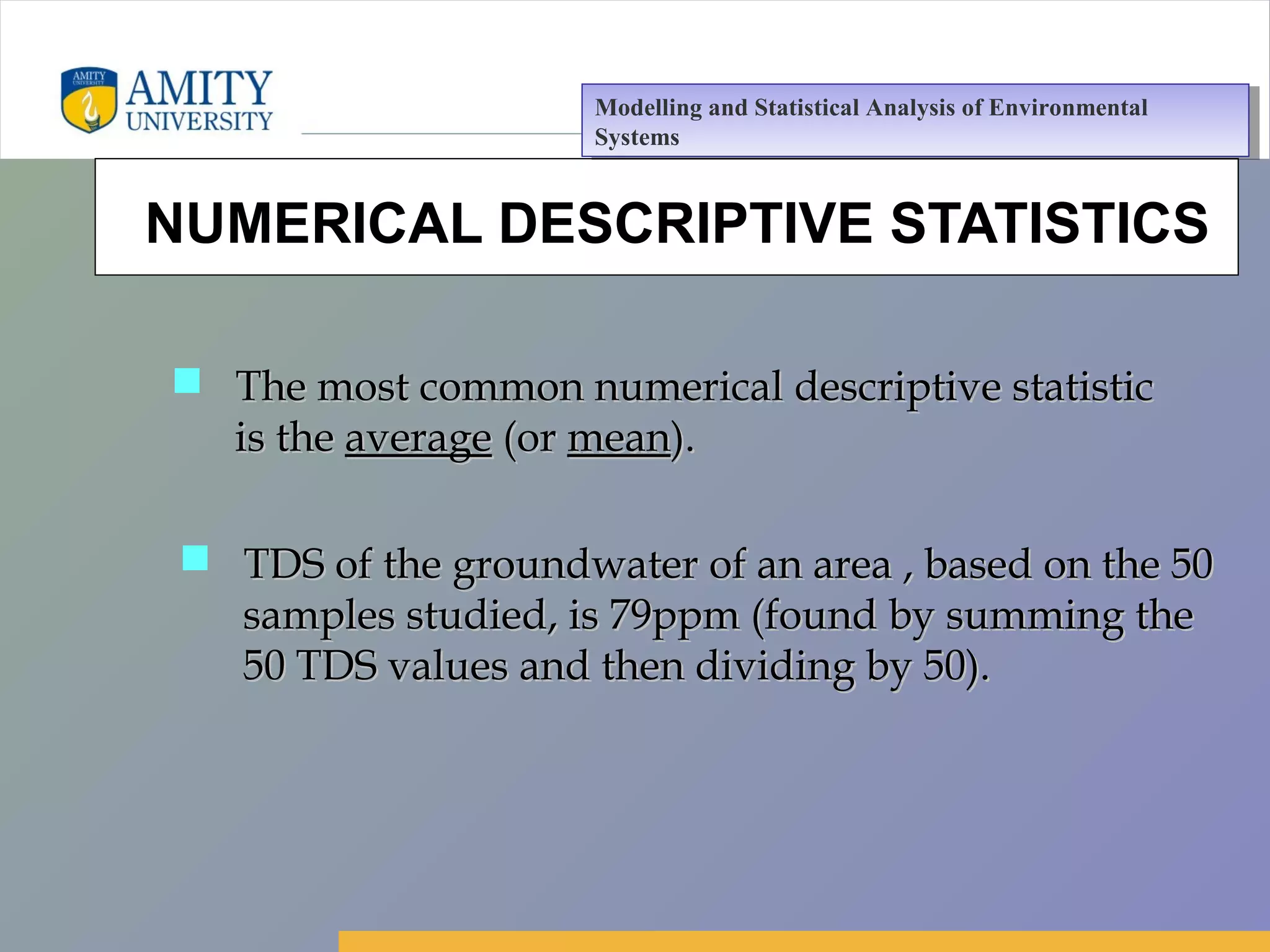 Amity Business School, Noida
NUMERICAL DESCRIPTIVE STATISTICS
 TDS of the groundwater of an area , based on the 50TDS of the groundwater of an area , based on the 50
samples studied, is 79ppm (found by summing thesamples studied, is 79ppm (found by summing the
50 TDS values and then dividing by 50).50 TDS values and then dividing by 50).
 The most common numerical descriptive statisticThe most common numerical descriptive statistic
is theis the averageaverage (or(or meanmean).).
Modelling and Statistical Analysis of Environmental
Systems
Modelling and Statistical Analysis of Environmental
Systems
 