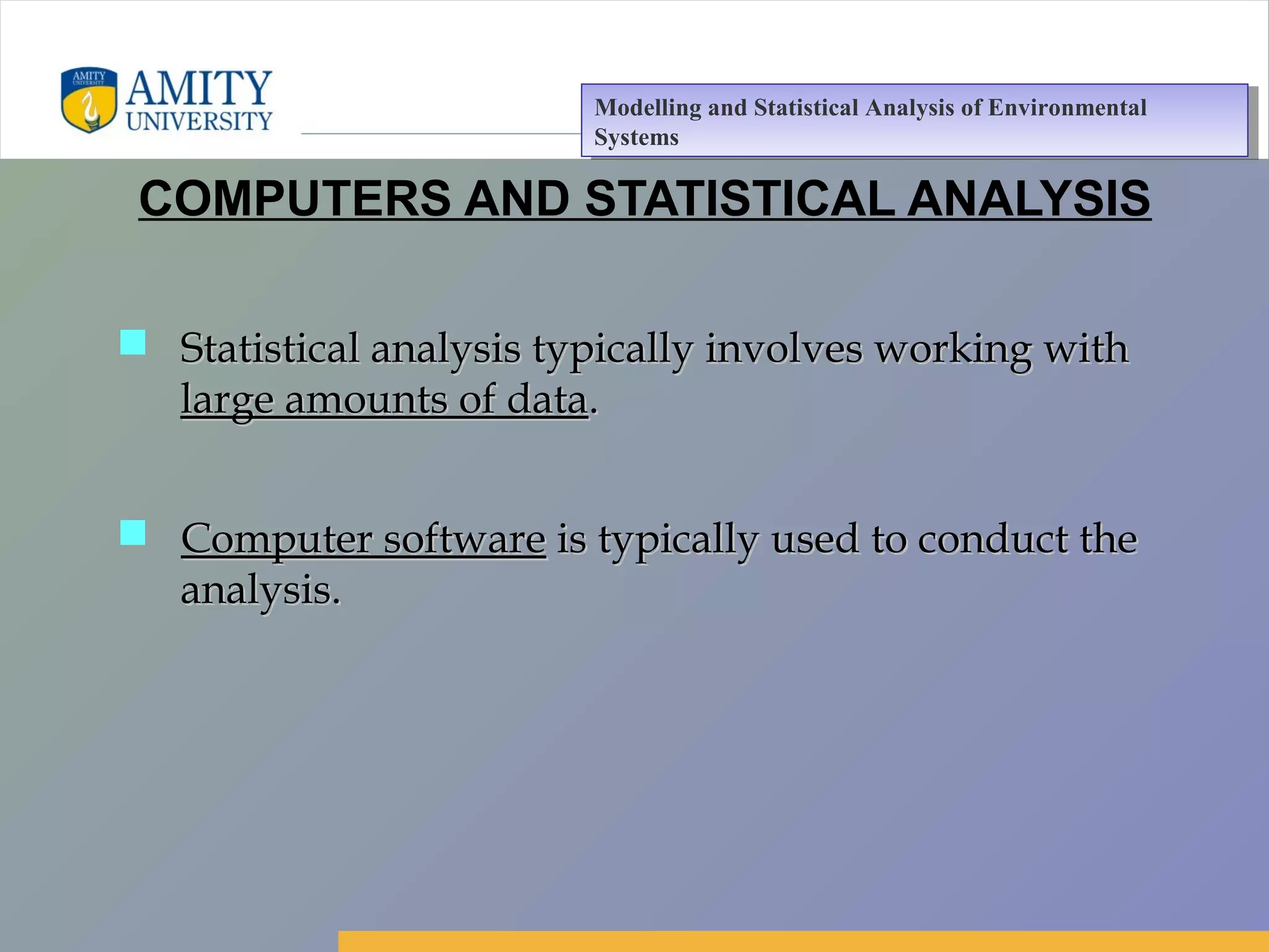 Amity Business School, Noida
COMPUTERS AND STATISTICAL ANALYSIS
 Statistical analysis typically involves working withStatistical analysis typically involves working with
large amounts of datalarge amounts of data..
 Computer softwareComputer software is typically used to conduct theis typically used to conduct the
analysis.analysis.
Modelling and Statistical Analysis of Environmental
Systems
Modelling and Statistical Analysis of Environmental
Systems
 