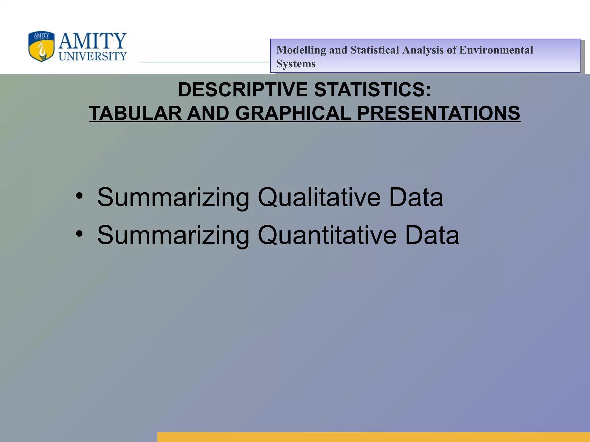 Amity Business School, Noida
DESCRIPTIVE STATISTICS:
TABULAR AND GRAPHICAL PRESENTATIONS
• Summarizing Qualitative Data
• Summarizing Quantitative Data
Modelling and Statistical Analysis of Environmental
Systems
Modelling and Statistical Analysis of Environmental
Systems
 
