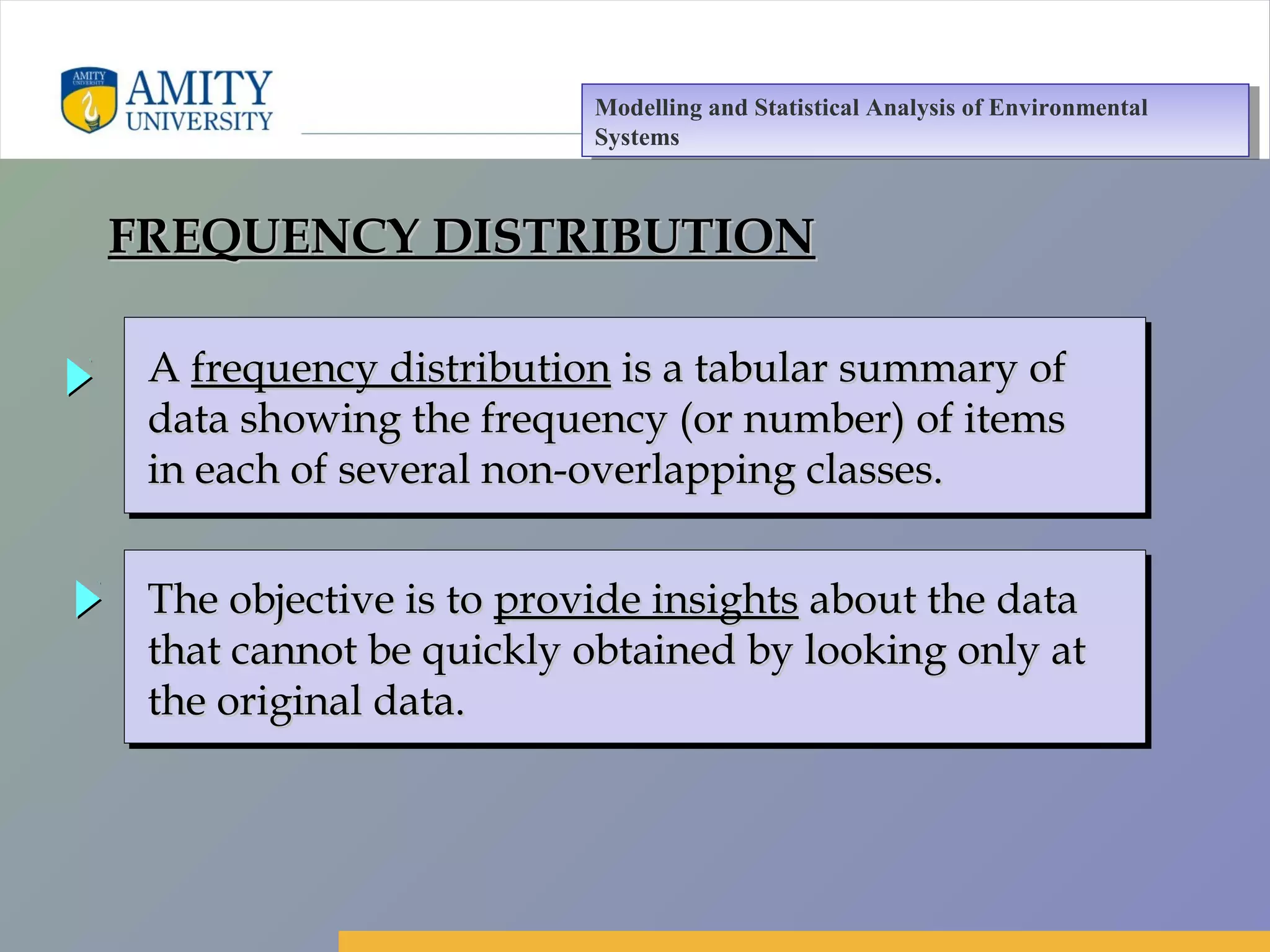Amity Business School, Noida
AA frequency distributionfrequency distribution is a tabular summary ofis a tabular summary of
data showing the frequency (or number) of itemsdata showing the frequency (or number) of items
in each of several non-overlapping classes.in each of several non-overlapping classes.
AA frequency distributionfrequency distribution is a tabular summary ofis a tabular summary of
data showing the frequency (or number) of itemsdata showing the frequency (or number) of items
in each of several non-overlapping classes.in each of several non-overlapping classes.
The objective is toThe objective is to provide insightsprovide insights about the dataabout the data
that cannot be quickly obtained by looking only atthat cannot be quickly obtained by looking only at
the original data.the original data.
The objective is toThe objective is to provide insightsprovide insights about the dataabout the data
that cannot be quickly obtained by looking only atthat cannot be quickly obtained by looking only at
the original data.the original data.
FREQUENCY DISTRIBUTIONFREQUENCY DISTRIBUTION
Modelling and Statistical Analysis of Environmental
Systems
Modelling and Statistical Analysis of Environmental
Systems
 