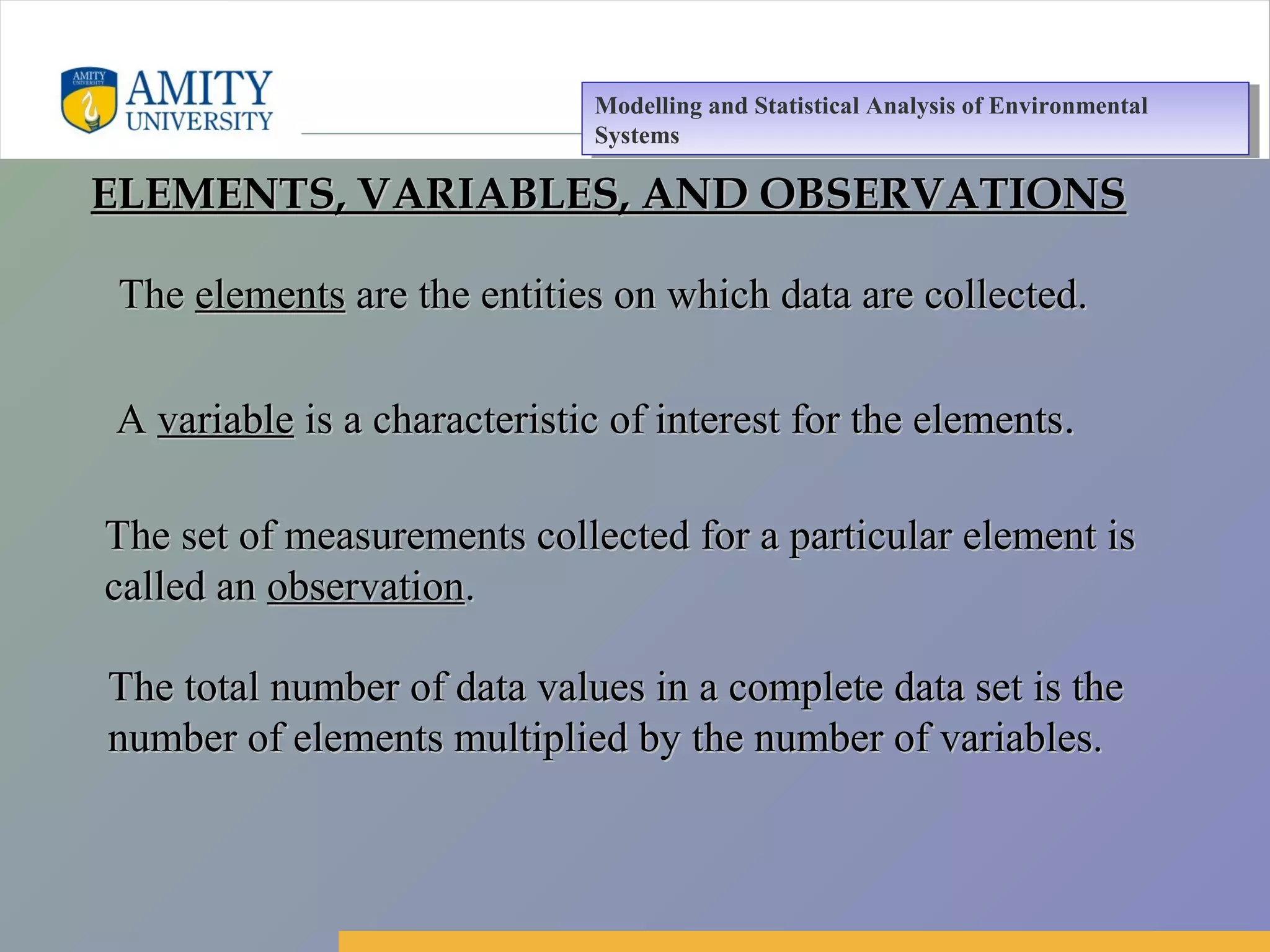 Amity Business School, Noida
TheThe elementselements are the entities on which data are collected.are the entities on which data are collected.
AA variablevariable is a characteristic of interest for the elementsis a characteristic of interest for the elements..
The set of measurements collected for a particular element isThe set of measurements collected for a particular element is
called ancalled an observationobservation..
The total number of data values in a complete data set is theThe total number of data values in a complete data set is the
number of elements multiplied by the number of variables.number of elements multiplied by the number of variables.
ELEMENTS, VARIABLES, AND OBSERVATIONSELEMENTS, VARIABLES, AND OBSERVATIONS
Modelling and Statistical Analysis of Environmental
Systems
Modelling and Statistical Analysis of Environmental
Systems
 