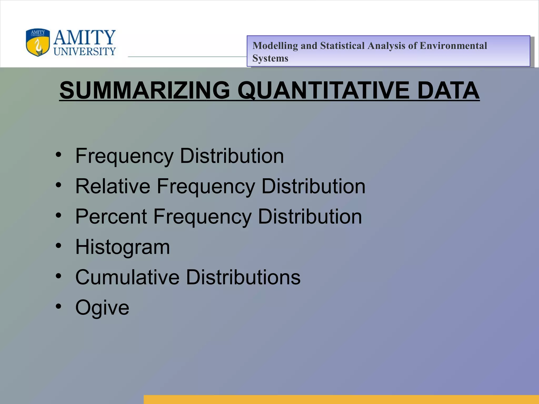 Amity Business School, Noida
SUMMARIZING QUANTITATIVE DATA
• Frequency Distribution
• Relative Frequency Distribution
• Percent Frequency Distribution
• Histogram
• Cumulative Distributions
• Ogive
Modelling and Statistical Analysis of Environmental
Systems
Modelling and Statistical Analysis of Environmental
Systems
 