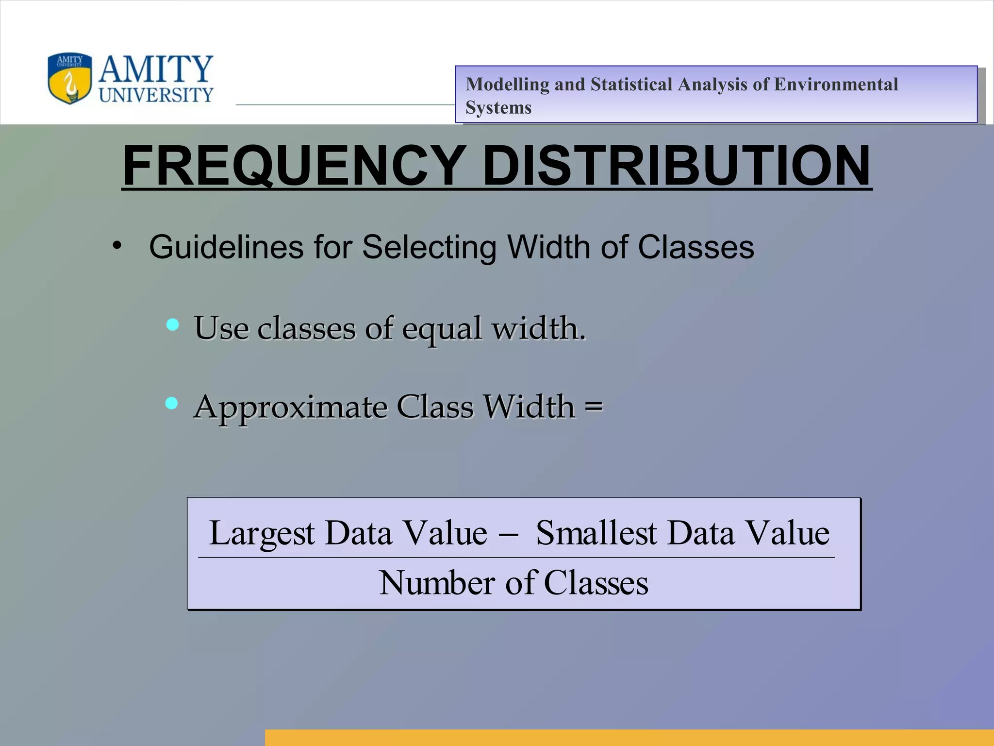 Amity Business School, Noida
FREQUENCY DISTRIBUTION
• Guidelines for Selecting Width of Classes
Largest Data Value Smallest Data Value
Number of Classes
−
• Use classes of equal width.Use classes of equal width.
• Approximate Class Width =Approximate Class Width =
Modelling and Statistical Analysis of Environmental
Systems
Modelling and Statistical Analysis of Environmental
Systems
 