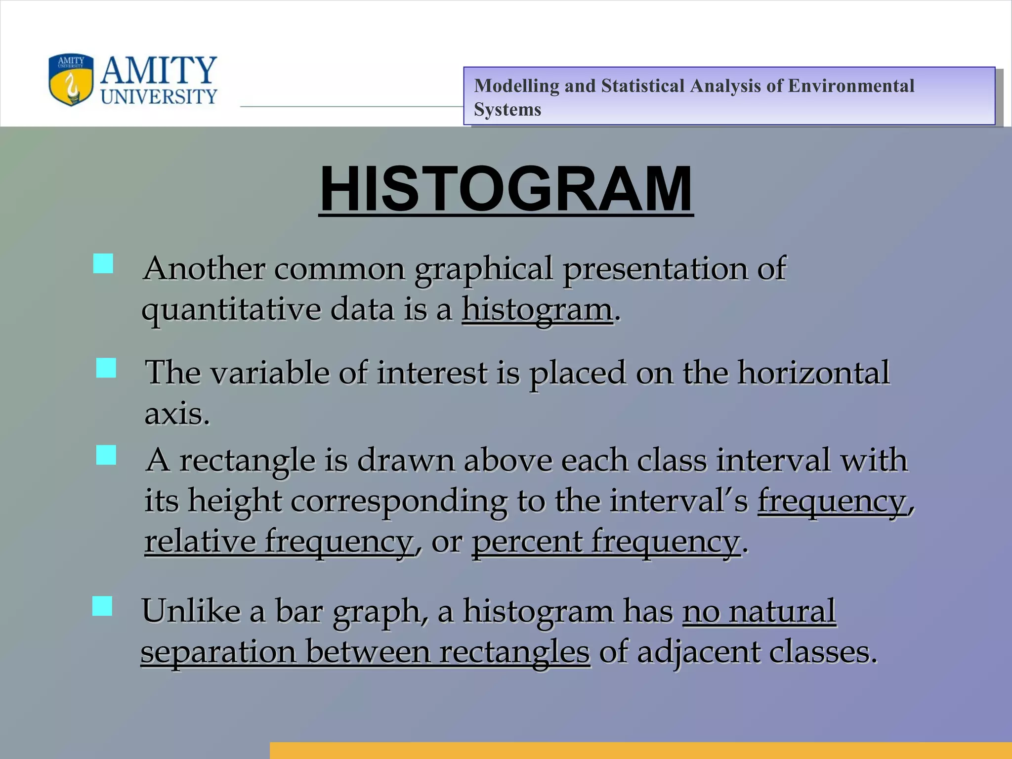 Amity Business School, Noida
HISTOGRAM
 Another common graphical presentation ofAnother common graphical presentation of
quantitative data is aquantitative data is a histogramhistogram..
 The variable of interest is placed on the horizontalThe variable of interest is placed on the horizontal
axis.axis.
 A rectangle is drawn above each class interval withA rectangle is drawn above each class interval with
its height corresponding to the interval’sits height corresponding to the interval’s frequencyfrequency,,
relative frequencyrelative frequency, or, or percent frequencypercent frequency..
 Unlike a bar graph, a histogram hasUnlike a bar graph, a histogram has no naturalno natural
separation between rectanglesseparation between rectangles of adjacent classes.of adjacent classes.
Modelling and Statistical Analysis of Environmental
Systems
Modelling and Statistical Analysis of Environmental
Systems
 