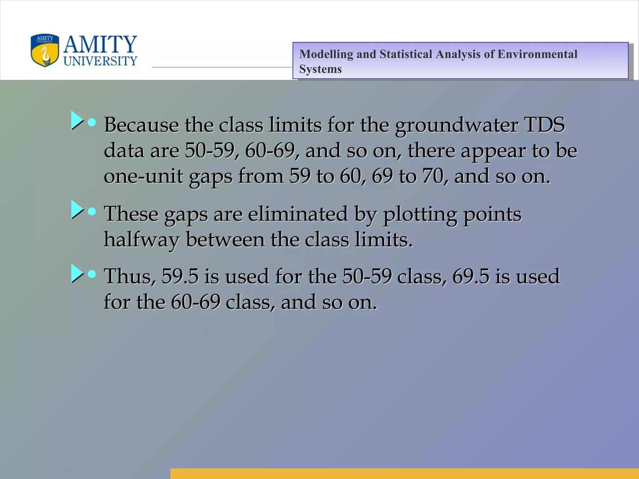 Amity Business School, Noida
• Because the class limits for the groundwater TDSBecause the class limits for the groundwater TDS
data are 50-59, 60-69, and so on, there appear to bedata are 50-59, 60-69, and so on, there appear to be
one-unit gaps from 59 to 60, 69 to 70, and so on.one-unit gaps from 59 to 60, 69 to 70, and so on.
• These gaps are eliminated by plotting pointsThese gaps are eliminated by plotting points
halfway between the class limits.halfway between the class limits.
• Thus, 59.5 is used for the 50-59 class, 69.5 is usedThus, 59.5 is used for the 50-59 class, 69.5 is used
for the 60-69 class, and so on.for the 60-69 class, and so on.
Modelling and Statistical Analysis of Environmental
Systems
Modelling and Statistical Analysis of Environmental
Systems
 