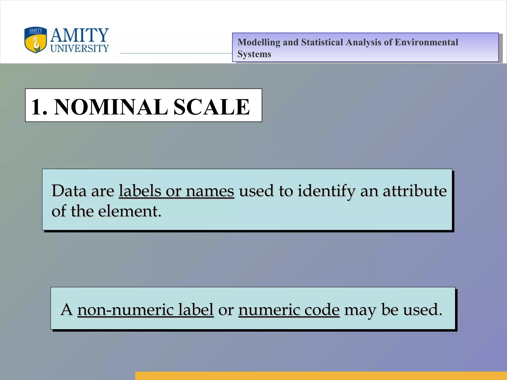 Amity Business School, Noida
1. NOMINAL SCALE
AA non-numeric labelnon-numeric label oror numeric codenumeric code may be used.may be used.AA non-numeric labelnon-numeric label oror numeric codenumeric code may be used.may be used.
Data areData are labels or nameslabels or names used to identify an attributeused to identify an attribute
of the element.of the element.
Data areData are labels or nameslabels or names used to identify an attributeused to identify an attribute
of the element.of the element.
Modelling and Statistical Analysis of Environmental
Systems
Modelling and Statistical Analysis of Environmental
Systems
 