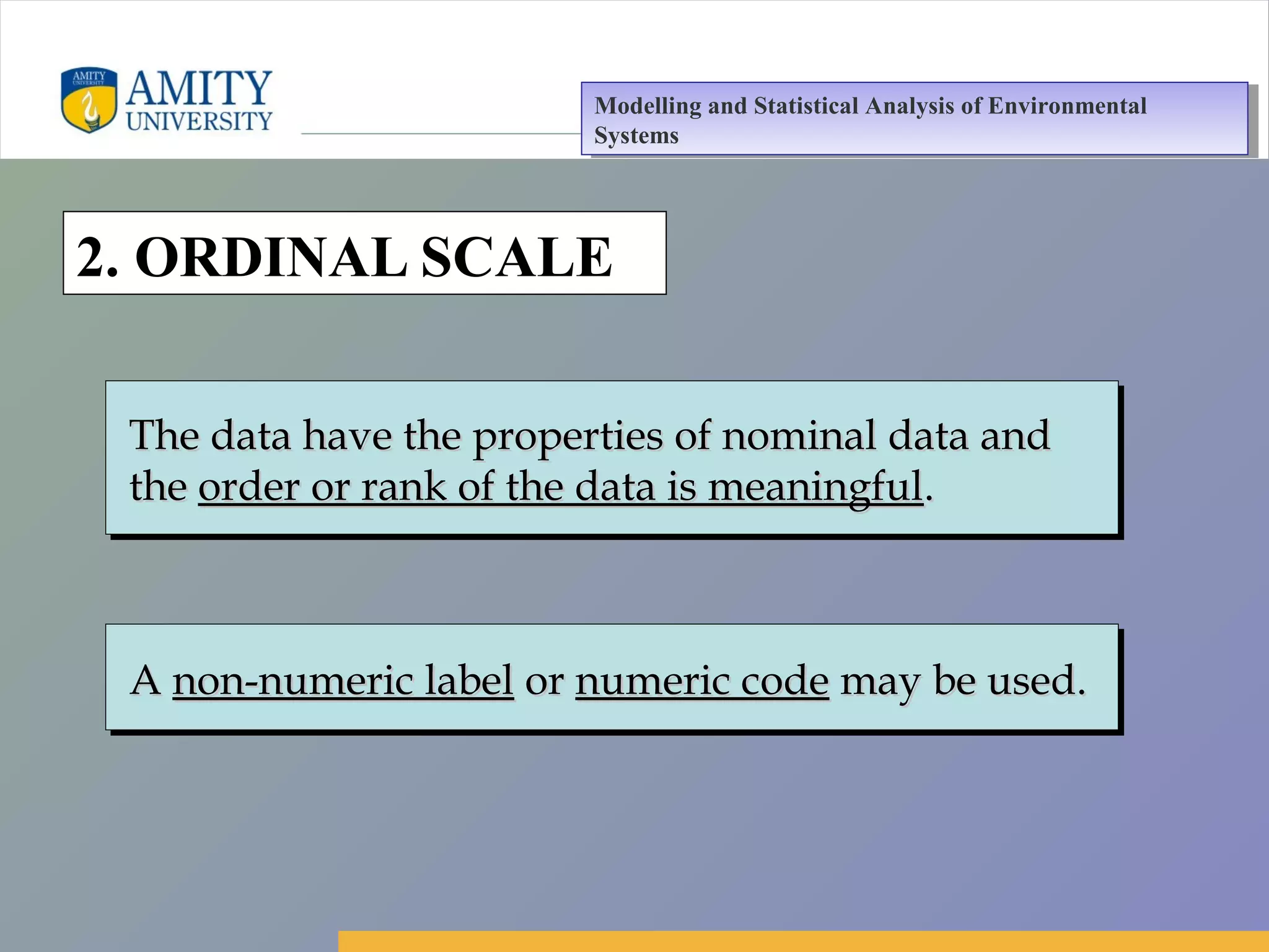 Amity Business School, Noida
2. ORDINAL SCALE
AA non-numeric labelnon-numeric label oror numeric codenumeric code may be used.may be used.AA non-numeric labelnon-numeric label oror numeric codenumeric code may be used.may be used.
The data have the properties of nominal data andThe data have the properties of nominal data and
thethe order or rank of the data is meaningfulorder or rank of the data is meaningful..
The data have the properties of nominal data andThe data have the properties of nominal data and
thethe order or rank of the data is meaningfulorder or rank of the data is meaningful..
Modelling and Statistical Analysis of Environmental
Systems
Modelling and Statistical Analysis of Environmental
Systems
 