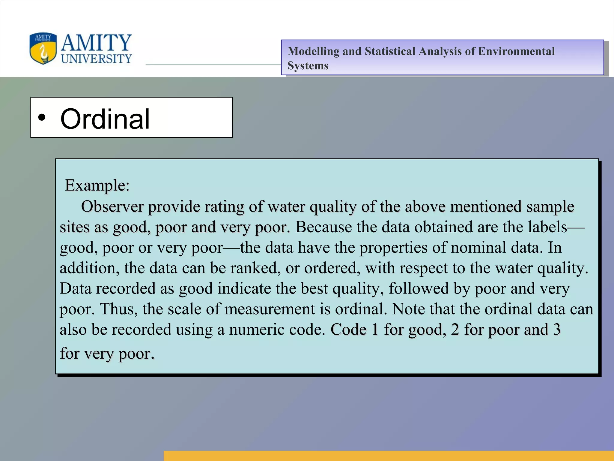Amity Business School, Noida
• Ordinal
Example:Example:
Observer provide rating of water quality of the above mentioned sampleObserver provide rating of water quality of the above mentioned sample
sites as good, poor and very poor.sites as good, poor and very poor. Because the data obtained are the labels—
good, poor or very poor—the data have the properties of nominal data. In
addition, the data can be ranked, or ordered, with respect to the water quality.
Data recorded as good indicate the best quality, followed by poor and very
poor. Thus, the scale of measurement is ordinal. Note that the ordinal data can
also be recorded using a numeric code. Code 1 for good, 2 for poor and 3Code 1 for good, 2 for poor and 3
for very poorfor very poor..
Example:Example:
Observer provide rating of water quality of the above mentioned sampleObserver provide rating of water quality of the above mentioned sample
sites as good, poor and very poor.sites as good, poor and very poor. Because the data obtained are the labels—
good, poor or very poor—the data have the properties of nominal data. In
addition, the data can be ranked, or ordered, with respect to the water quality.
Data recorded as good indicate the best quality, followed by poor and very
poor. Thus, the scale of measurement is ordinal. Note that the ordinal data can
also be recorded using a numeric code. Code 1 for good, 2 for poor and 3Code 1 for good, 2 for poor and 3
for very poorfor very poor..
Modelling and Statistical Analysis of Environmental
Systems
Modelling and Statistical Analysis of Environmental
Systems
 