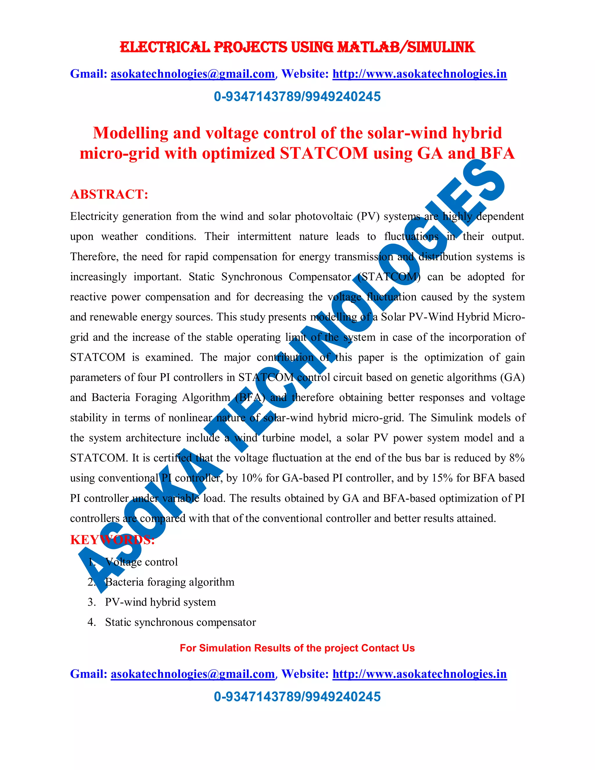 ELECTRICAL PROJECTS USING MATLAB/SIMULINK
Gmail: asokatechnologies@gmail.com, Website: http://www.asokatechnologies.in
0-9347143789/9949240245
For Simulation Results of the project Contact Us
Gmail: asokatechnologies@gmail.com, Website: http://www.asokatechnologies.in
0-9347143789/9949240245
Modelling and voltage control of the solar-wind hybrid
micro-grid with optimized STATCOM using GA and BFA
ABSTRACT:
Electricity generation from the wind and solar photovoltaic (PV) systems are highly dependent
upon weather conditions. Their intermittent nature leads to fluctuations in their output.
Therefore, the need for rapid compensation for energy transmission and distribution systems is
increasingly important. Static Synchronous Compensator (STATCOM) can be adopted for
reactive power compensation and for decreasing the voltage fluctuation caused by the system
and renewable energy sources. This study presents modelling of a Solar PV-Wind Hybrid Micro-
grid and the increase of the stable operating limit of the system in case of the incorporation of
STATCOM is examined. The major contribution of this paper is the optimization of gain
parameters of four PI controllers in STATCOM control circuit based on genetic algorithms (GA)
and Bacteria Foraging Algorithm (BFA) and therefore obtaining better responses and voltage
stability in terms of nonlinear nature of solar-wind hybrid micro-grid. The Simulink models of
the system architecture include a wind turbine model, a solar PV power system model and a
STATCOM. It is certified that the voltage fluctuation at the end of the bus bar is reduced by 8%
using conventional PI controller, by 10% for GA-based PI controller, and by 15% for BFA based
PI controller under variable load. The results obtained by GA and BFA-based optimization of PI
controllers are compared with that of the conventional controller and better results attained.
KEYWORDS:
1. Voltage control
2. Bacteria foraging algorithm
3. PV-wind hybrid system
4. Static synchronous compensator
 