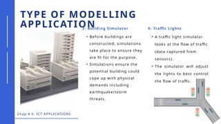 Chap # 6: ICT APPLICATIONS
TYPE OF MODELLING
APPLICATION
3- Building Simulator 4- Traffic Lights
• Before buildings are
constructed, simulations
take place to ensure they
are fit for the purpose.
• Simulations ensure the
potential building could
cope up with physical
demands including
earthquake/storm
threats.
• A traffic light simulator
looks at the flow of traffic
(data captured from
sensors).
• The simulator will adjust
the lights to best control
the flow of traffic.
 