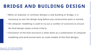 BRIDGE AND BUILDING DESIGN
• When an engineer or architect designs a new building or bridge, it is
necessary to test the design long before any construction work is started.
• 3D computer modelling is used to try out a number of scenarios to ensure
the final design meets critical criteria.
• Simulation of the final structure is often done as a combination of computer
modelling and wind-tunnel tests on scale models of the final designs.
Chap # 6: ICT APPLICATIONS
 