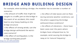 » the amount of traffic that might be
caught in a traffic jam on the bridge in
the event of an accident; this could
lead to very heavy loading on the
bridge structure
» the effects of strong winds; can the
bridge design withstand the worst-
case scenario?
» the effect of earthquakes; is the
bridge earthquake-proof?
BRIDGE AND BUILDING DESIGN
For example, when building a bridge, the modeller has to consider a number of
scenarios:
Chap # 6: ICT APPLICATIONS
» the effect of tidal waves and ice floes
during extreme weather conditions; can
the pillars supporting the bridge
withstand these conditions?
» the effects of vibrations – there have
been cases over the years where
bridges have collapsed due to, for
example, wind causing the bridge to
sway at its ‘natural frequency’.
 