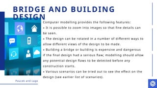Paucek and Lage
Computer modelling provides the following features:
» It is possible to zoom into images so that fine details can
be seen.
» The design can be rotated in a number of different ways to
allow different views of the design to be made.
» Building a bridge or building is expensive and dangerous
if the final design had a serious flaw; modelling should allow
any potential design flaws to be detected before any
construction starts.
» Various scenarios can be tried out to see the effect on the
design (see earlier list of scenarios).
BRIDGE AND BUILDING
DESIGN
 