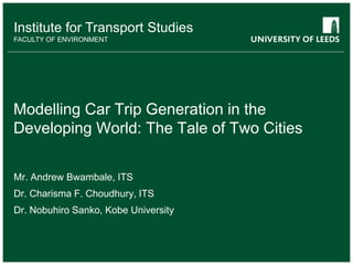 School of something
FACULTY OF OTHER
Institute for Transport Studies
FACULTY OF ENVIRONMENT
Modelling Car Trip Generation in the
Developing World: The Tale of Two Cities
Mr. Andrew Bwambale, ITS
Dr. Charisma F. Choudhury, ITS
Dr. Nobuhiro Sanko, Kobe University
 