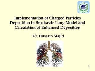 Implementation of Charged Particles
Deposition in Stochastic Lung Model and
  Calculation of Enhanced Deposition

           Dr. Hussain Majid




                                          1
 