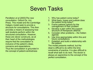 Seven Tasks Pendleton  et al  (2003) The new  consultation.  Oxford Ox. Uni. Press. This model and the Cambridge  Calgary model seek to provide a  structure for consultations. This then  provides a means of assessing how  well students perform within the  structured consultation. However,  these are clever constructs, as at  their heart of the methodologies  require that the consultation is  inclusive of the patient’s ideas,  concerns and expectations. Thus the consultation is grounded in  the concept of patient-centredness Why has patient come today? What fears, hopes and outlook does the patient bring today? Frame patients options for the management of their problem Develop a plan within the support structure of therapeutic alliance. Consider other problems – the hidden agenda Use time appropriately within this and future consultations Establish and build a relationship with the patient. The model presents method, but the  ideal is difficult to do within the time  constraints of practice. It is also difficult to  recall what task to do next. The doctor is  always an apprentice to the concept of the  perfect consultation. 