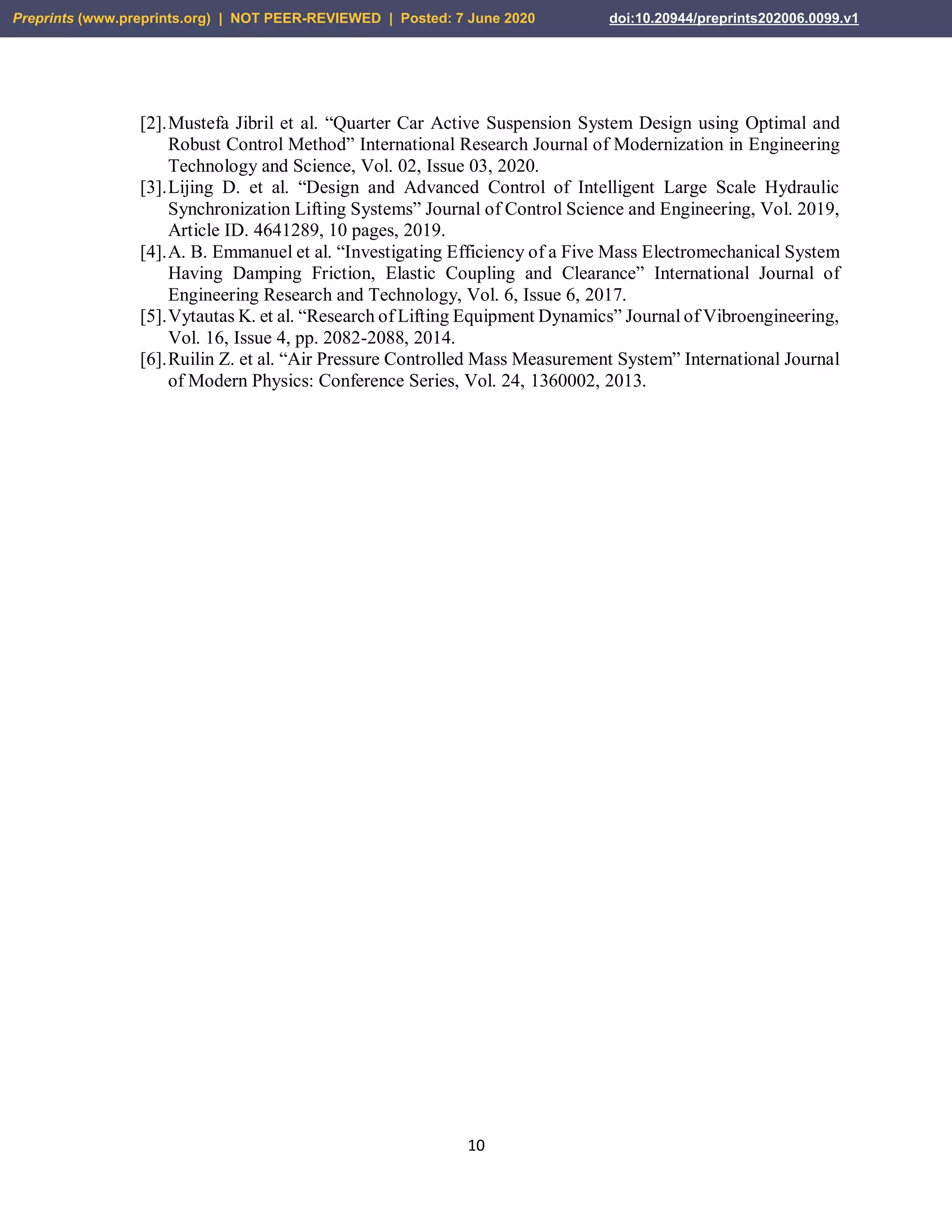 10
[2].Mustefa Jibril et al. “Quarter Car Active Suspension System Design using Optimal and
Robust Control Method” International Research Journal of Modernization in Engineering
Technology and Science, Vol. 02, Issue 03, 2020.
[3].Lijing D. et al. “Design and Advanced Control of Intelligent Large Scale Hydraulic
Synchronization Lifting Systems” Journal of Control Science and Engineering, Vol. 2019,
Article ID. 4641289, 10 pages, 2019.
[4].A. B. Emmanuel et al. “Investigating Efficiency of a Five Mass Electromechanical System
Having Damping Friction, Elastic Coupling and Clearance” International Journal of
Engineering Research and Technology, Vol. 6, Issue 6, 2017.
[5].Vytautas K. et al. “Research of Lifting Equipment Dynamics” Journal of Vibroengineering,
Vol. 16, Issue 4, pp. 2082-2088, 2014.
[6].Ruilin Z. et al. “Air Pressure Controlled Mass Measurement System” International Journal
of Modern Physics: Conference Series, Vol. 24, 1360002, 2013.
Preprints (www.preprints.org) | NOT PEER-REVIEWED | Posted: 7 June 2020 doi:10.20944/preprints202006.0099.v1
 