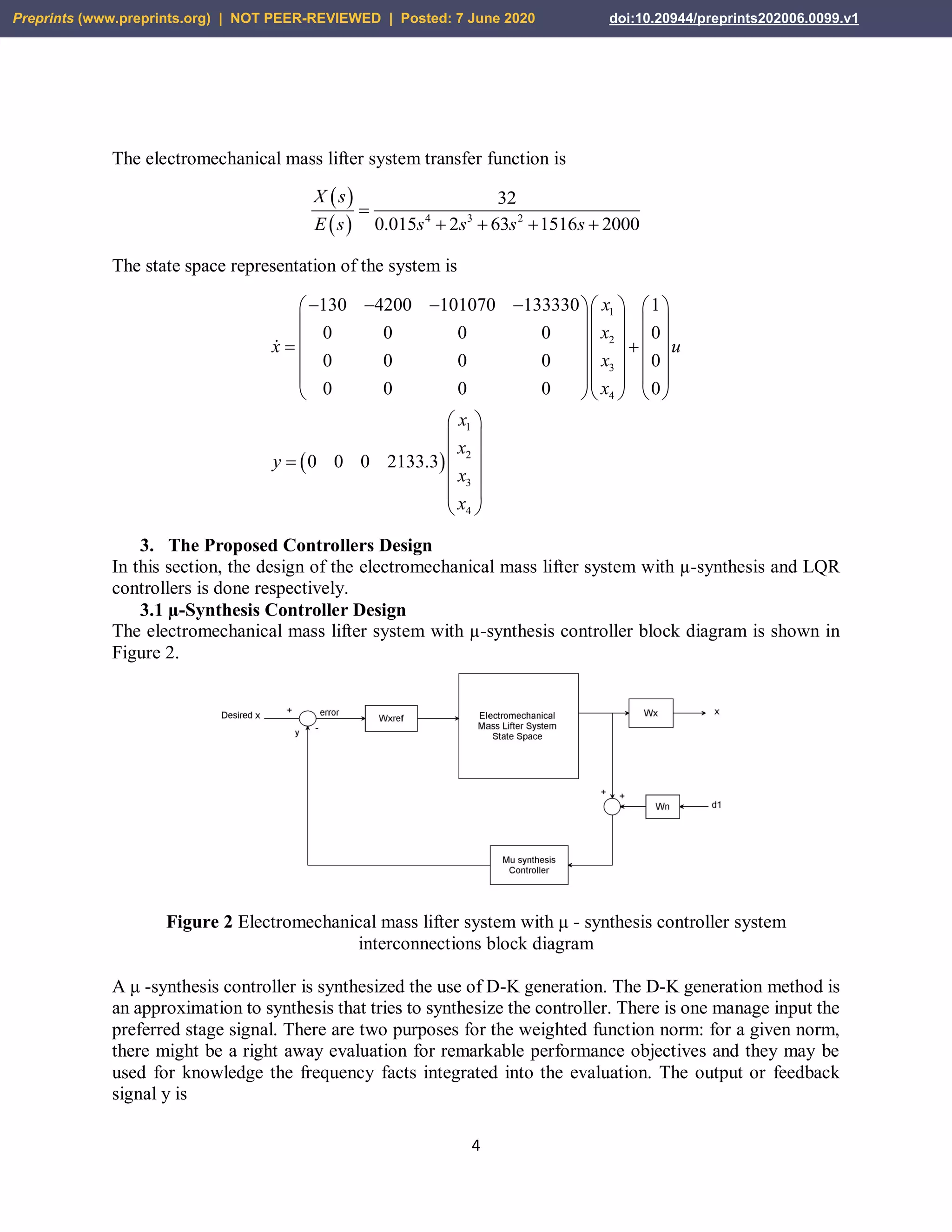4
The electromechanical mass lifter system transfer function is
 
  4 3 2
32
0.015 2 63 1516 2000
X s
E s s s s s

   
The state space representation of the system is
 
1
2
3
4
1
2
3
4
130 4200 101070 133330 1
0 0 0 0 0
0 0 0 0 0
0 0 0 0 0
0 0 0 2133.3
x
x
x u
x
x
x
x
y
x
x
        
    
     
    
    
    
 
 
 
 
 
 
3. The Proposed Controllers Design
In this section, the design of the electromechanical mass lifter system with µ-synthesis and LQR
controllers is done respectively.
3.1 µ-Synthesis Controller Design
The electromechanical mass lifter system with µ-synthesis controller block diagram is shown in
Figure 2.
Figure 2 Electromechanical mass lifter system with μ - synthesis controller system
interconnections block diagram
A μ -synthesis controller is synthesized the use of D-K generation. The D-K generation method is
an approximation to synthesis that tries to synthesize the controller. There is one manage input the
preferred stage signal. There are two purposes for the weighted function norm: for a given norm,
there might be a right away evaluation for remarkable performance objectives and they may be
used for knowledge the frequency facts integrated into the evaluation. The output or feedback
signal y is
Preprints (www.preprints.org) | NOT PEER-REVIEWED | Posted: 7 June 2020 doi:10.20944/preprints202006.0099.v1
 