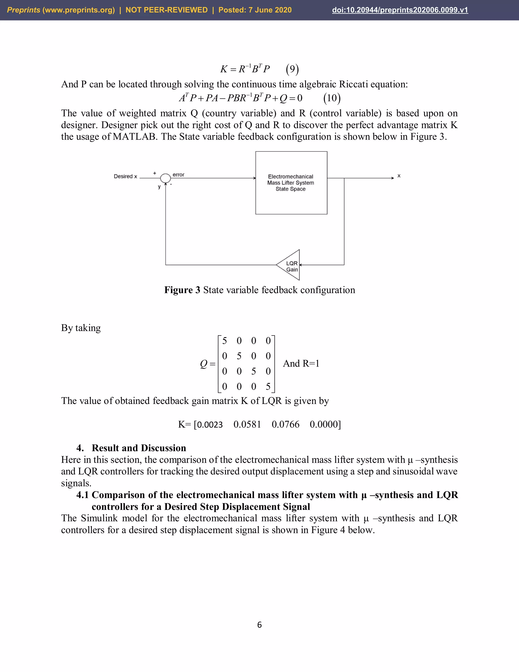 6
 1
9T
K R B P

And P can be located through solving the continuous time algebraic Riccati equation:
 1
0 10T T
A P PA PBR B P Q
   
The value of weighted matrix Q (country variable) and R (control variable) is based upon on
designer. Designer pick out the right cost of Q and R to discover the perfect advantage matrix K
the usage of MATLAB. The State variable feedback configuration is shown below in Figure 3.
Figure 3 State variable feedback configuration
By taking
And R=1
The value of obtained feedback gain matrix K of LQR is given by
K= [0.0023 0.0581 0.0766 0.0000]
4. Result and Discussion
Here in this section, the comparison of the electromechanical mass lifter system with μ –synthesis
and LQR controllers for tracking the desired output displacement using a step and sinusoidal wave
signals.
4.1 Comparison of the electromechanical mass lifter system with μ –synthesis and LQR
controllers for a Desired Step Displacement Signal
The Simulink model for the electromechanical mass lifter system with μ –synthesis and LQR
controllers for a desired step displacement signal is shown in Figure 4 below.
5 0 0 0
0 5 0 0
0 0 5 0
0 0 0 5
Q
 
 
 
 
 
 
Preprints (www.preprints.org) | NOT PEER-REVIEWED | Posted: 7 June 2020 doi:10.20944/preprints202006.0099.v1
 