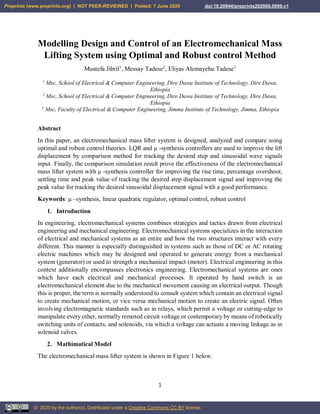 1
Modelling Design and Control of an Electromechanical Mass
Lifting System using Optimal and Robust control Method
Mustefa Jibril1
, Messay Tadese2
, Eliyas Alemayehu Tadese3
1
Msc, School of Electrical & Computer Engineering, Dire Dawa Institute of Technology, Dire Dawa,
Ethiopia
2
Msc, School of Electrical & Computer Engineering, Dire Dawa Institute of Technology, Dire Dawa,
Ethiopia
3
Msc, Faculty of Electrical & Computer Engineering, Jimma Institute of Technology, Jimma, Ethiopia
Abstract
In this paper, an electromechanical mass lifter system is designed, analyzed and compare using
optimal and robust control theories. LQR and μ -synthesis controllers are used to improve the lift
displacement by comparison method for tracking the desired step and sinusoidal wave signals
input. Finally, the comparison simulation result prove the effectiveness of the electromechanical
mass lifter system with μ -synthesis controller for improving the rise time, percentage overshoot,
settling time and peak value of tracking the desired step displacement signal and improving the
peak value for tracking the desired sinusoidal displacement signal with a good performance.
Keywords: μ –synthesis, linear quadratic regulator, optimal control, robust control
1. Introduction
In engineering, electromechanical systems combines strategies and tactics drawn from electrical
engineering and mechanical engineering. Electromechanical systems specializes in the interaction
of electrical and mechanical systems as an entire and how the two structures interact with every
different. This manner is especially distinguished in systems such as those of DC or AC rotating
electric machines which may be designed and operated to generate energy from a mechanical
system (generator) or used to strength a mechanical impact (motor). Electrical engineering in this
context additionally encompasses electronics engineering. Electromechanical systems are ones
which have each electrical and mechanical processes. It operated by hand switch is an
electromechanical element due to the mechanical movement causing an electrical output. Though
this is proper, the term is normally understood to consult system which contain an electrical signal
to create mechanical motion, or vice versa mechanical motion to create an electric signal. Often
involving electromagnetic standards such as in relays, which permit a voltage or cutting-edge to
manipulate every other, normally remoted circuit voltage or contemporary by means of robotically
switching units of contacts, and solenoids, via which a voltage can actuate a moving linkage as in
solenoid valves.
2. Mathimatical Model
The electromechanical mass lifter system is shown in Figure 1 below.
Preprints (www.preprints.org) | NOT PEER-REVIEWED | Posted: 7 June 2020 doi:10.20944/preprints202006.0099.v1
© 2020 by the author(s). Distributed under a Creative Commons CC BY license.
 