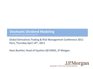 Stochastic Dividend Modeling
For Derivatives Pricing and Risk Management


Global Derivatives Trading & Risk Management Conference 2011
Paris, Thursday April 14th, 2011

Hans Buehler, Head of Equities QR EMEA, JP Morgan.




                                              QUANTITATIVE RESEARCH
 