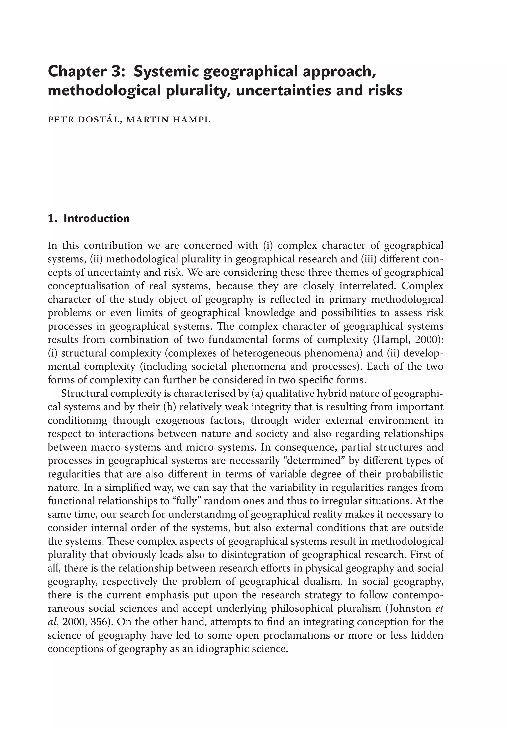 1. Introduction
In this contribution we are concerned with (i) complex character of geographical
systems, (ii) methodological plurality in geographical research and (iii) diﬀerent con-
cepts of uncertainty and risk. We are considering these three themes of geographical
conceptualisation of real systems, because they are closely interrelated. Complex
character of the study object of geography is reﬂected in primary methodological
problems or even limits of geographical knowledge and possibilities to assess risk
processes in geographical systems. The complex character of geographical systems
results from combination of two fundamental forms of complexity (Hampl, 2000):
(i) structural complexity (complexes of heterogeneous phenomena) and (ii) develop-
mental complexity (including societal phenomena and processes). Each of the two
forms of complexity can further be considered in two speciﬁc forms.
Structural complexity is characterised by (a) qualitative hybrid nature of geographi-
cal systems and by their (b) relatively weak integrity that is resulting from important
conditioning through exogenous factors, through wider external environment in
respect to interactions between nature and society and also regarding relationships
between macro-systems and micro-systems. In consequence, partial structures and
processes in geographical systems are necessarily “determined” by diﬀerent types of
regularities that are also diﬀerent in terms of variable degree of their probabilistic
nature. In a simpliﬁed way, we can say that the variability in regularities ranges from
functional relationships to “fully” random ones and thus to irregular situations. At the
same time, our search for understanding of geographical reality makes it necessary to
consider internal order of the systems, but also external conditions that are outside
the systems. These complex aspects of geographical systems result in methodological
plurality that obviously leads also to disintegration of geographical research. First of
all, there is the relationship between research eﬀorts in physical geography and social
geography, respectively the problem of geographical dualism. In social geography,
there is the current emphasis put upon the research strategy to follow contempo-
raneous social sciences and accept underlying philosophical pluralism (Johnston et
al. 2000, 356). On the other hand, attempts to ﬁnd an integrating conception for the
science of geography have led to some open proclamations or more or less hidden
conceptions of geography as an idiographic science.
Chapter 3: Systemic geographical approach,
methodological plurality, uncertainties and risks
petr dostál, martin hampl
 