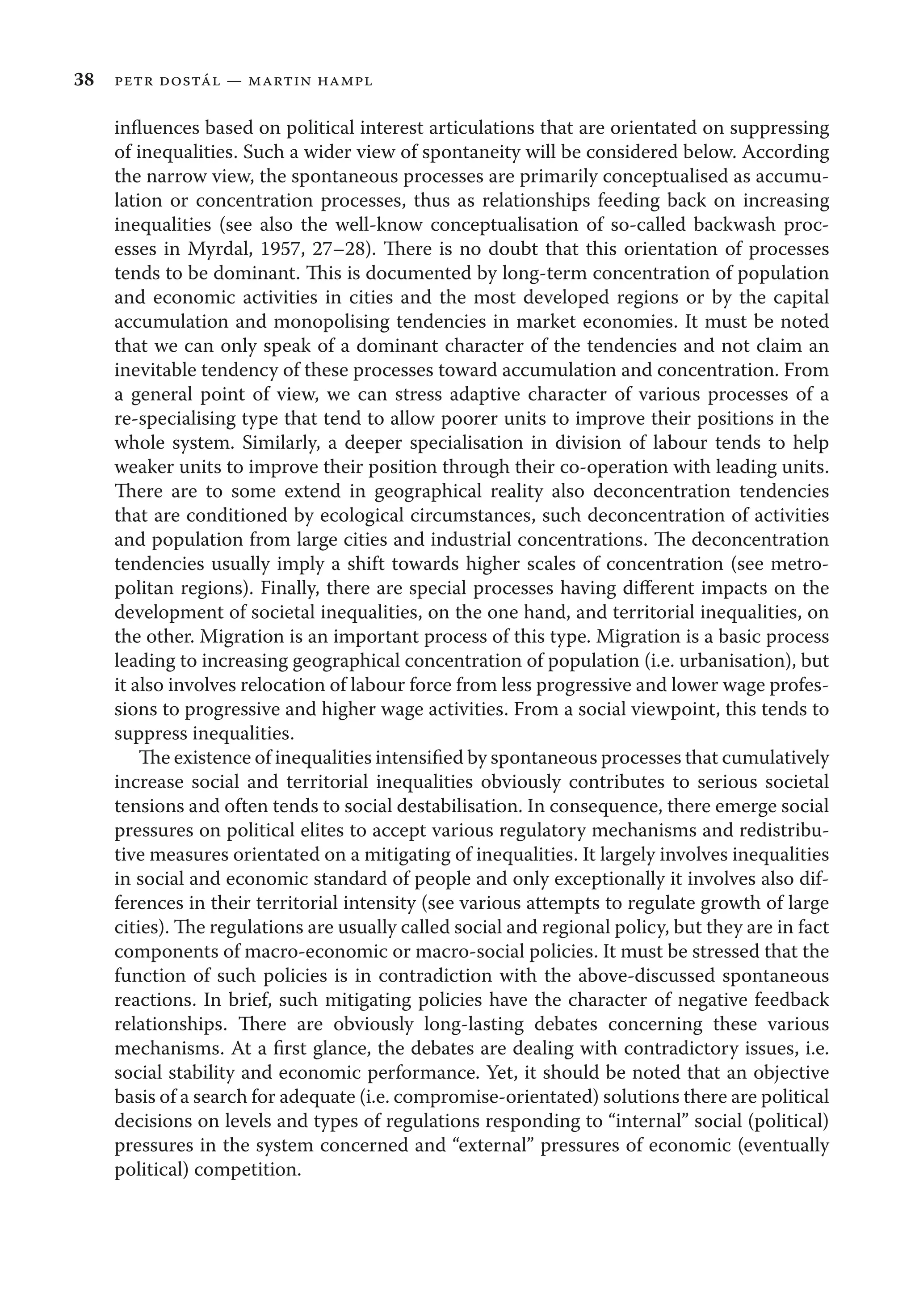 38 petr dostál — martin hampl
inﬂuences based on political interest articulations that are orientated on suppressing
of inequalities. Such a wider view of spontaneity will be considered below. According
the narrow view, the spontaneous processes are primarily conceptualised as accumu-
lation or concentration processes, thus as relationships feeding back on increasing
inequalities (see also the well-know conceptualisation of so-called backwash proc-
esses in Myrdal, 1957, 27–28). There is no doubt that this orientation of processes
tends to be dominant. This is documented by long-term concentration of population
and economic activities in cities and the most developed regions or by the capital
accumulation and monopolising tendencies in market economies. It must be noted
that we can only speak of a dominant character of the tendencies and not claim an
inevitable tendency of these processes toward accumulation and concentration. From
a general point of view, we can stress adaptive character of various processes of a
re-specialising type that tend to allow poorer units to improve their positions in the
whole system. Similarly, a deeper specialisation in division of labour tends to help
weaker units to improve their position through their co-operation with leading units.
There are to some extend in geographical reality also deconcentration tendencies
that are conditioned by ecological circumstances, such deconcentration of activities
and population from large cities and industrial concentrations. The deconcentration
tendencies usually imply a shift towards higher scales of concentration (see metro-
politan regions). Finally, there are special processes having diﬀerent impacts on the
development of societal inequalities, on the one hand, and territorial inequalities, on
the other. Migration is an important process of this type. Migration is a basic process
leading to increasing geographical concentration of population (i.e. urbanisation), but
it also involves relocation of labour force from less progressive and lower wage profes-
sions to progressive and higher wage activities. From a social viewpoint, this tends to
suppress inequalities.
The existence of inequalities intensiﬁed by spontaneous processes that cumulatively
increase social and territorial inequalities obviously contributes to serious societal
tensions and often tends to social destabilisation. In consequence, there emerge social
pressures on political elites to accept various regulatory mechanisms and redistribu-
tive measures orientated on a mitigating of inequalities. It largely involves inequalities
in social and economic standard of people and only exceptionally it involves also dif-
ferences in their territorial intensity (see various attempts to regulate growth of large
cities). The regulations are usually called social and regional policy, but they are in fact
components of macro-economic or macro-social policies. It must be stressed that the
function of such policies is in contradiction with the above-discussed spontaneous
reactions. In brief, such mitigating policies have the character of negative feedback
relationships. There are obviously long-lasting debates concerning these various
mechanisms. At a ﬁrst glance, the debates are dealing with contradictory issues, i.e.
social stability and economic performance. Yet, it should be noted that an objective
basis of a search for adequate (i.e. compromise-orientated) solutions there are political
decisions on levels and types of regulations responding to “internal” social (political)
pressures in the system concerned and “external” pressures of economic (eventually
political) competition.
 
