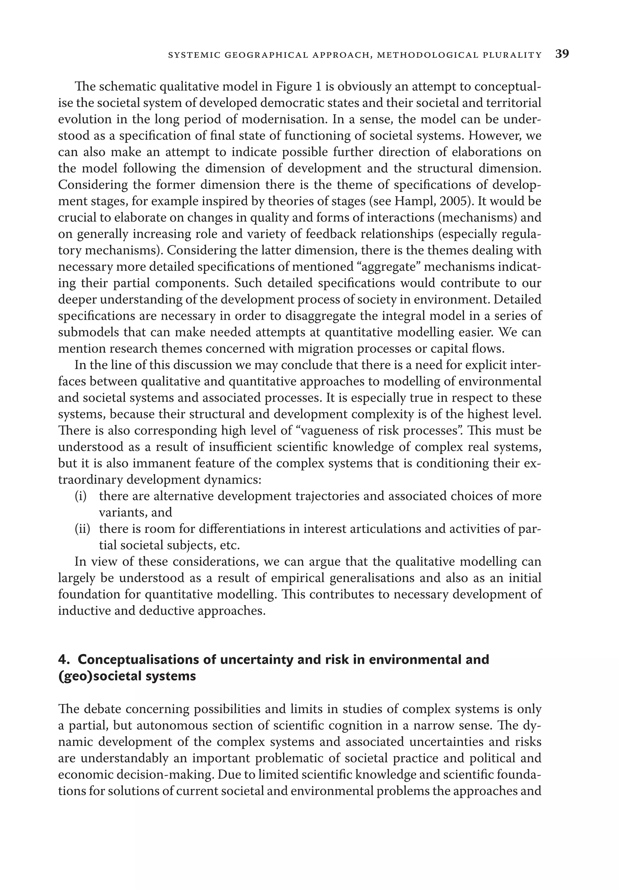 39systemic geographical approach, methodological plurality
The schematic qualitative model in Figure 1 is obviously an attempt to conceptual-
ise the societal system of developed democratic states and their societal and territorial
evolution in the long period of modernisation. In a sense, the model can be under-
stood as a speciﬁcation of ﬁnal state of functioning of societal systems. However, we
can also make an attempt to indicate possible further direction of elaborations on
the model following the dimension of development and the structural dimension.
Considering the former dimension there is the theme of speciﬁcations of develop-
ment stages, for example inspired by theories of stages (see Hampl, 2005). It would be
crucial to elaborate on changes in quality and forms of interactions (mechanisms) and
on generally increasing role and variety of feedback relationships (especially regula-
tory mechanisms). Considering the latter dimension, there is the themes dealing with
necessary more detailed speciﬁcations of mentioned “aggregate” mechanisms indicat-
ing their partial components. Such detailed speciﬁcations would contribute to our
deeper understanding of the development process of society in environment. Detailed
speciﬁcations are necessary in order to disaggregate the integral model in a series of
submodels that can make needed attempts at quantitative modelling easier. We can
mention research themes concerned with migration processes or capital ﬂows.
In the line of this discussion we may conclude that there is a need for explicit inter-
faces between qualitative and quantitative approaches to modelling of environmental
and societal systems and associated processes. It is especially true in respect to these
systems, because their structural and development complexity is of the highest level.
There is also corresponding high level of “vagueness of risk processes”. This must be
understood as a result of insuﬃcient scientiﬁc knowledge of complex real systems,
but it is also immanent feature of the complex systems that is conditioning their ex-
traordinary development dynamics:
(i) there are alternative development trajectories and associated choices of more
variants, and
(ii) there is room for diﬀerentiations in interest articulations and activities of par-
tial societal subjects, etc.
In view of these considerations, we can argue that the qualitative modelling can
largely be understood as a result of empirical generalisations and also as an initial
foundation for quantitative modelling. This contributes to necessary development of
inductive and deductive approaches.
4. Conceptualisations of uncertainty and risk in environmental and
(geo)societal systems
The debate concerning possibilities and limits in studies of complex systems is only
a partial, but autonomous section of scientiﬁc cognition in a narrow sense. The dy-
namic development of the complex systems and associated uncertainties and risks
are understandably an important problematic of societal practice and political and
economic decision-making. Due to limited scientiﬁc knowledge and scientiﬁc founda-
tions for solutions of current societal and environmental problems the approaches and
 