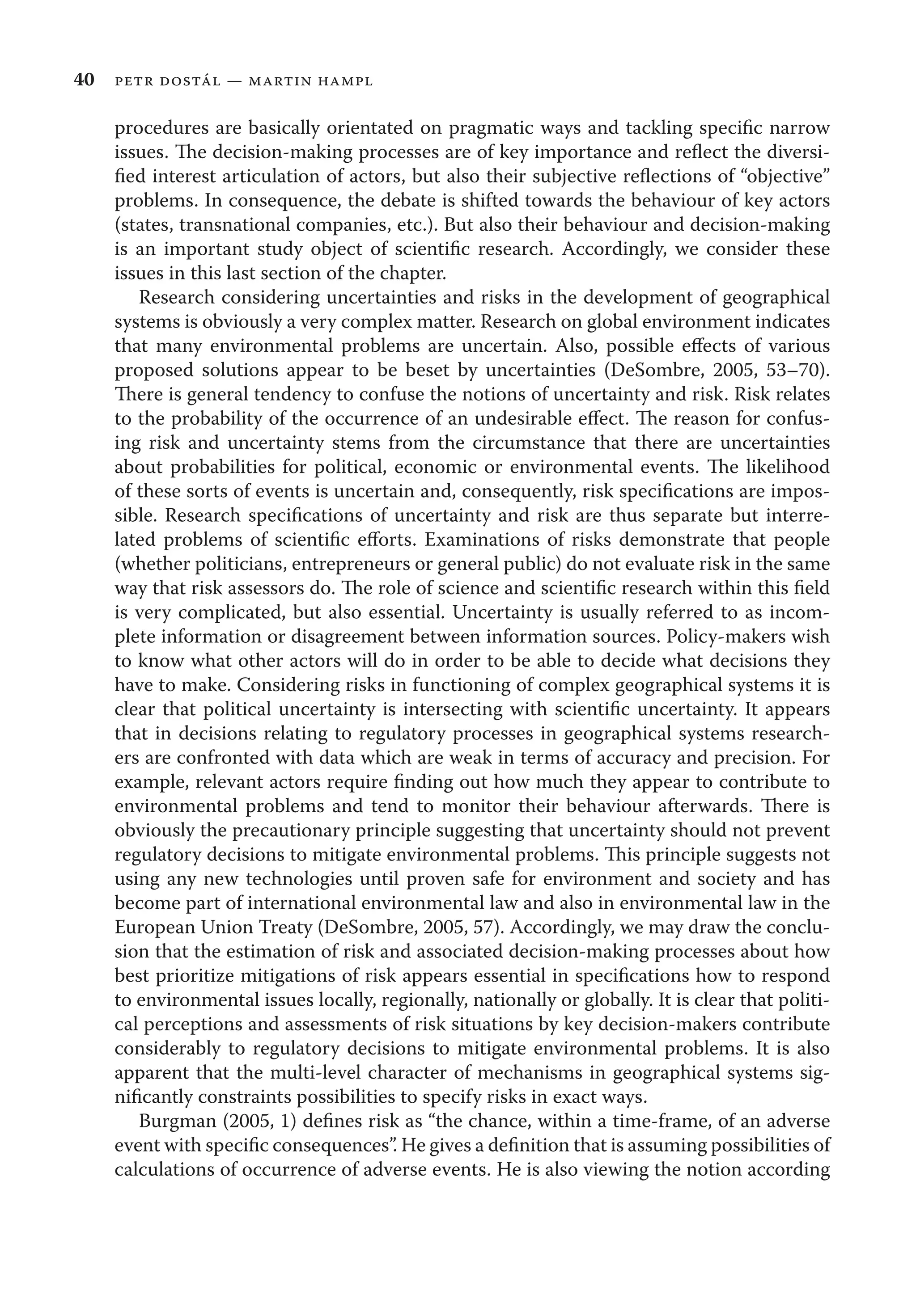 40 petr dostál — martin hampl
procedures are basically orientated on pragmatic ways and tackling speciﬁc narrow
issues. The decision-making processes are of key importance and reﬂect the diversi-
ﬁed interest articulation of actors, but also their subjective reﬂections of “objective”
problems. In consequence, the debate is shifted towards the behaviour of key actors
(states, transnational companies, etc.). But also their behaviour and decision-making
is an important study object of scientiﬁc research. Accordingly, we consider these
issues in this last section of the chapter.
Research considering uncertainties and risks in the development of geographical
systems is obviously a very complex matter. Research on global environment indicates
that many environmental problems are uncertain. Also, possible eﬀects of various
proposed solutions appear to be beset by uncertainties (DeSombre, 2005, 53–70).
There is general tendency to confuse the notions of uncertainty and risk. Risk relates
to the probability of the occurrence of an undesirable eﬀect. The reason for confus-
ing risk and uncertainty stems from the circumstance that there are uncertainties
about probabilities for political, economic or environmental events. The likelihood
of these sorts of events is uncertain and, consequently, risk speciﬁcations are impos-
sible. Research speciﬁcations of uncertainty and risk are thus separate but interre-
lated problems of scientiﬁc eﬀorts. Examinations of risks demonstrate that people
(whether politicians, entrepreneurs or general public) do not evaluate risk in the same
way that risk assessors do. The role of science and scientiﬁc research within this ﬁeld
is very complicated, but also essential. Uncertainty is usually referred to as incom-
plete information or disagreement between information sources. Policy-makers wish
to know what other actors will do in order to be able to decide what decisions they
have to make. Considering risks in functioning of complex geographical systems it is
clear that political uncertainty is intersecting with scientiﬁc uncertainty. It appears
that in decisions relating to regulatory processes in geographical systems research-
ers are confronted with data which are weak in terms of accuracy and precision. For
example, relevant actors require ﬁnding out how much they appear to contribute to
environmental problems and tend to monitor their behaviour afterwards. There is
obviously the precautionary principle suggesting that uncertainty should not prevent
regulatory decisions to mitigate environmental problems. This principle suggests not
using any new technologies until proven safe for environment and society and has
become part of international environmental law and also in environmental law in the
European Union Treaty (DeSombre, 2005, 57). Accordingly, we may draw the conclu-
sion that the estimation of risk and associated decision-making processes about how
best prioritize mitigations of risk appears essential in speciﬁcations how to respond
to environmental issues locally, regionally, nationally or globally. It is clear that politi-
cal perceptions and assessments of risk situations by key decision-makers contribute
considerably to regulatory decisions to mitigate environmental problems. It is also
apparent that the multi-level character of mechanisms in geographical systems sig-
niﬁcantly constraints possibilities to specify risks in exact ways.
Burgman (2005, 1) deﬁnes risk as “the chance, within a time-frame, of an adverse
event with speciﬁc consequences”. He gives a deﬁnition that is assuming possibilities of
calculations of occurrence of adverse events. He is also viewing the notion according
 