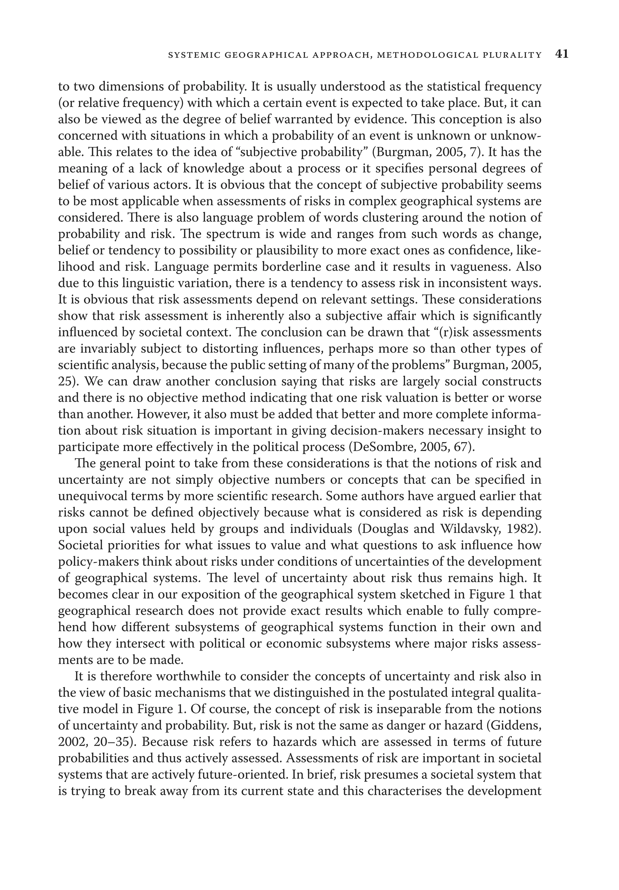 41systemic geographical approach, methodological plurality
to two dimensions of probability. It is usually understood as the statistical frequency
(or relative frequency) with which a certain event is expected to take place. But, it can
also be viewed as the degree of belief warranted by evidence. This conception is also
concerned with situations in which a probability of an event is unknown or unknow-
able. This relates to the idea of “subjective probability” (Burgman, 2005, 7). It has the
meaning of a lack of knowledge about a process or it speciﬁes personal degrees of
belief of various actors. It is obvious that the concept of subjective probability seems
to be most applicable when assessments of risks in complex geographical systems are
considered. There is also language problem of words clustering around the notion of
probability and risk. The spectrum is wide and ranges from such words as change,
belief or tendency to possibility or plausibility to more exact ones as conﬁdence, like-
lihood and risk. Language permits borderline case and it results in vagueness. Also
due to this linguistic variation, there is a tendency to assess risk in inconsistent ways.
It is obvious that risk assessments depend on relevant settings. These considerations
show that risk assessment is inherently also a subjective aﬀair which is signiﬁcantly
inﬂuenced by societal context. The conclusion can be drawn that “(r)isk assessments
are invariably subject to distorting inﬂuences, perhaps more so than other types of
scientiﬁc analysis, because the public setting of many of the problems” Burgman, 2005,
25). We can draw another conclusion saying that risks are largely social constructs
and there is no objective method indicating that one risk valuation is better or worse
than another. However, it also must be added that better and more complete informa-
tion about risk situation is important in giving decision-makers necessary insight to
participate more eﬀectively in the political process (DeSombre, 2005, 67).
The general point to take from these considerations is that the notions of risk and
uncertainty are not simply objective numbers or concepts that can be speciﬁed in
unequivocal terms by more scientiﬁc research. Some authors have argued earlier that
risks cannot be deﬁned objectively because what is considered as risk is depending
upon social values held by groups and individuals (Douglas and Wildavsky, 1982).
Societal priorities for what issues to value and what questions to ask inﬂuence how
policy-makers think about risks under conditions of uncertainties of the development
of geographical systems. The level of uncertainty about risk thus remains high. It
becomes clear in our exposition of the geographical system sketched in Figure 1 that
geographical research does not provide exact results which enable to fully compre-
hend how diﬀerent subsystems of geographical systems function in their own and
how they intersect with political or economic subsystems where major risks assess-
ments are to be made.
It is therefore worthwhile to consider the concepts of uncertainty and risk also in
the view of basic mechanisms that we distinguished in the postulated integral qualita-
tive model in Figure 1. Of course, the concept of risk is inseparable from the notions
of uncertainty and probability. But, risk is not the same as danger or hazard (Giddens,
2002, 20–35). Because risk refers to hazards which are assessed in terms of future
probabilities and thus actively assessed. Assessments of risk are important in societal
systems that are actively future-oriented. In brief, risk presumes a societal system that
is trying to break away from its current state and this characterises the development
 
