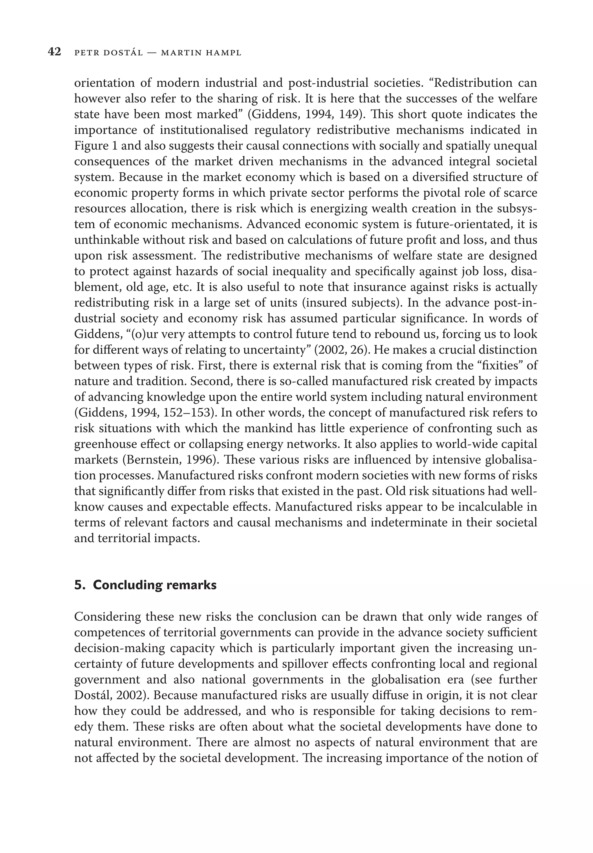 42 petr dostál — martin hampl
orientation of modern industrial and post-industrial societies. “Redistribution can
however also refer to the sharing of risk. It is here that the successes of the welfare
state have been most marked” (Giddens, 1994, 149). This short quote indicates the
importance of institutionalised regulatory redistributive mechanisms indicated in
Figure 1 and also suggests their causal connections with socially and spatially unequal
consequences of the market driven mechanisms in the advanced integral societal
system. Because in the market economy which is based on a diversiﬁed structure of
economic property forms in which private sector performs the pivotal role of scarce
resources allocation, there is risk which is energizing wealth creation in the subsys-
tem of economic mechanisms. Advanced economic system is future-orientated, it is
unthinkable without risk and based on calculations of future proﬁt and loss, and thus
upon risk assessment. The redistributive mechanisms of welfare state are designed
to protect against hazards of social inequality and speciﬁcally against job loss, disa-
blement, old age, etc. It is also useful to note that insurance against risks is actually
redistributing risk in a large set of units (insured subjects). In the advance post-in-
dustrial society and economy risk has assumed particular signiﬁcance. In words of
Giddens, “(o)ur very attempts to control future tend to rebound us, forcing us to look
for diﬀerent ways of relating to uncertainty” (2002, 26). He makes a crucial distinction
between types of risk. First, there is external risk that is coming from the “ﬁxities” of
nature and tradition. Second, there is so-called manufactured risk created by impacts
of advancing knowledge upon the entire world system including natural environment
(Giddens, 1994, 152–153). In other words, the concept of manufactured risk refers to
risk situations with which the mankind has little experience of confronting such as
greenhouse eﬀect or collapsing energy networks. It also applies to world-wide capital
markets (Bernstein, 1996). These various risks are inﬂuenced by intensive globalisa-
tion processes. Manufactured risks confront modern societies with new forms of risks
that signiﬁcantly diﬀer from risks that existed in the past. Old risk situations had well-
know causes and expectable eﬀects. Manufactured risks appear to be incalculable in
terms of relevant factors and causal mechanisms and indeterminate in their societal
and territorial impacts.
5. Concluding remarks
Considering these new risks the conclusion can be drawn that only wide ranges of
competences of territorial governments can provide in the advance society suﬃcient
decision-making capacity which is particularly important given the increasing un-
certainty of future developments and spillover eﬀects confronting local and regional
government and also national governments in the globalisation era (see further
Dostál, 2002). Because manufactured risks are usually diﬀuse in origin, it is not clear
how they could be addressed, and who is responsible for taking decisions to rem-
edy them. These risks are often about what the societal developments have done to
natural environment. There are almost no aspects of natural environment that are
not aﬀected by the societal development. The increasing importance of the notion of
 
