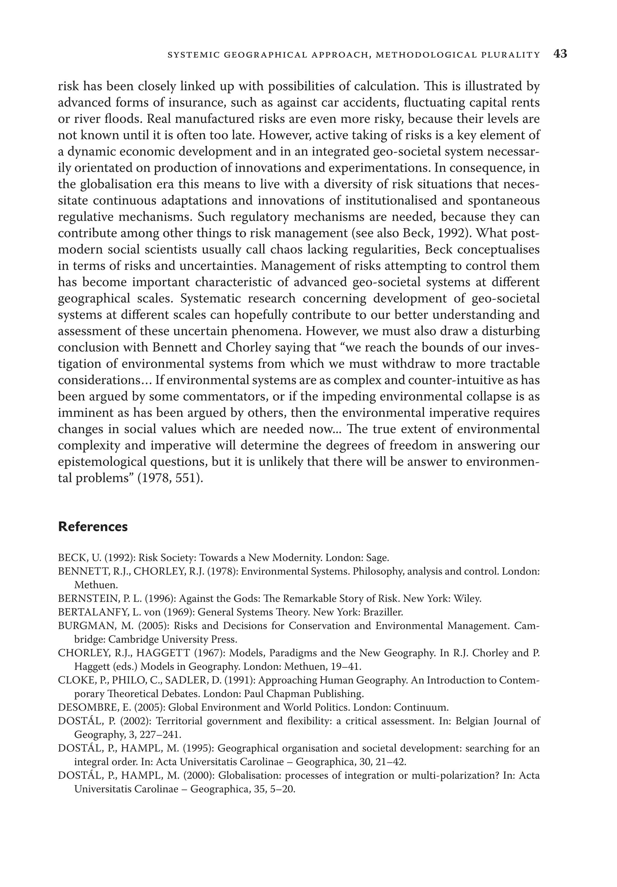 43systemic geographical approach, methodological plurality
risk has been closely linked up with possibilities of calculation. This is illustrated by
advanced forms of insurance, such as against car accidents, ﬂuctuating capital rents
or river ﬂoods. Real manufactured risks are even more risky, because their levels are
not known until it is often too late. However, active taking of risks is a key element of
a dynamic economic development and in an integrated geo-societal system necessar-
ily orientated on production of innovations and experimentations. In consequence, in
the globalisation era this means to live with a diversity of risk situations that neces-
sitate continuous adaptations and innovations of institutionalised and spontaneous
regulative mechanisms. Such regulatory mechanisms are needed, because they can
contribute among other things to risk management (see also Beck, 1992). What post-
modern social scientists usually call chaos lacking regularities, Beck conceptualises
in terms of risks and uncertainties. Management of risks attempting to control them
has become important characteristic of advanced geo-societal systems at diﬀerent
geographical scales. Systematic research concerning development of geo-societal
systems at diﬀerent scales can hopefully contribute to our better understanding and
assessment of these uncertain phenomena. However, we must also draw a disturbing
conclusion with Bennett and Chorley saying that “we reach the bounds of our inves-
tigation of environmental systems from which we must withdraw to more tractable
considerations… If environmental systems are as complex and counter-intuitive as has
been argued by some commentators, or if the impeding environmental collapse is as
imminent as has been argued by others, then the environmental imperative requires
changes in social values which are needed now... The true extent of environmental
complexity and imperative will determine the degrees of freedom in answering our
epistemological questions, but it is unlikely that there will be answer to environmen-
tal problems” (1978, 551).
References
BECK, U. (1992): Risk Society: Towards a New Modernity. London: Sage.
BENNETT, R.J., CHORLEY, R.J. (1978): Environmental Systems. Philosophy, analysis and control. London:
Methuen.
BERNSTEIN, P. L. (1996): Against the Gods: The Remarkable Story of Risk. New York: Wiley.
BERTALANFY, L. von (1969): General Systems Theory. New York: Braziller.
BURGMAN, M. (2005): Risks and Decisions for Conservation and Environmental Management. Cam-
bridge: Cambridge University Press.
CHORLEY, R.J., HAGGETT (1967): Models, Paradigms and the New Geography. In R.J. Chorley and P.
Haggett (eds.) Models in Geography. London: Methuen, 19–41.
CLOKE, P., PHILO, C., SADLER, D. (1991): Approaching Human Geography. An Introduction to Contem-
porary Theoretical Debates. London: Paul Chapman Publishing.
DESOMBRE, E. (2005): Global Environment and World Politics. London: Continuum.
DOSTÁL, P. (2002): Territorial government and ﬂexibility: a critical assessment. In: Belgian Journal of
Geography, 3, 227–241.
DOSTÁL, P., HAMPL, M. (1995): Geographical organisation and societal development: searching for an
integral order. In: Acta Universitatis Carolinae – Geographica, 30, 21–42.
DOSTÁL, P., HAMPL, M. (2000): Globalisation: processes of integration or multi-polarization? In: Acta
Universitatis Carolinae – Geographica, 35, 5–20.
 