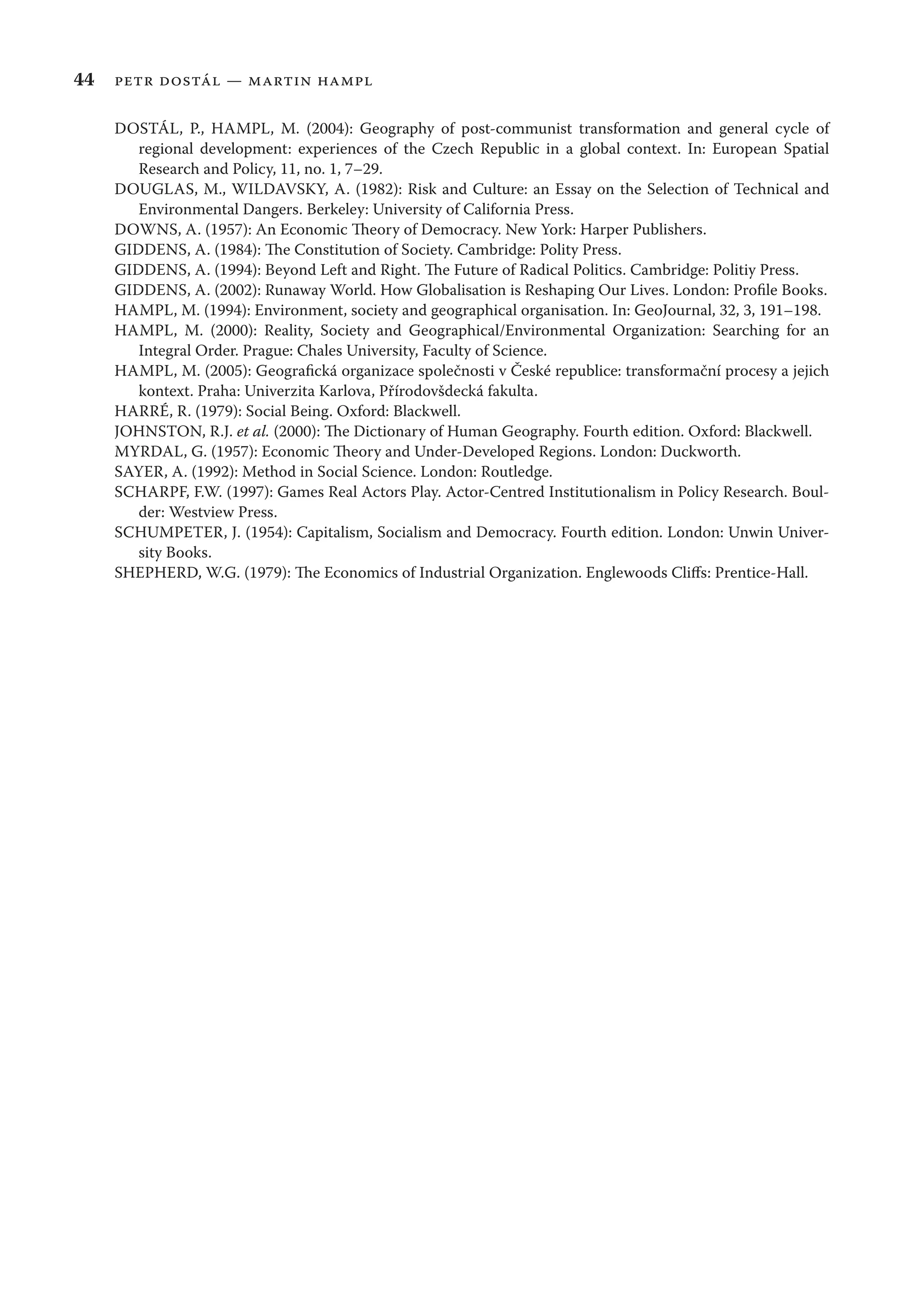 44 petr dostál — martin hampl
DOSTÁL, P., HAMPL, M. (2004): Geography of post-communist transformation and general cycle of
regional development: experiences of the Czech Republic in a global context. In: European Spatial
Research and Policy, 11, no. 1, 7–29.
DOUGLAS, M., WILDAVSKY, A. (1982): Risk and Culture: an Essay on the Selection of Technical and
Environmental Dangers. Berkeley: University of California Press.
DOWNS, A. (1957): An Economic Theory of Democracy. New York: Harper Publishers.
GIDDENS, A. (1984): The Constitution of Society. Cambridge: Polity Press.
GIDDENS, A. (1994): Beyond Left and Right. The Future of Radical Politics. Cambridge: Politiy Press.
GIDDENS, A. (2002): Runaway World. How Globalisation is Reshaping Our Lives. London: Proﬁle Books.
HAMPL, M. (1994): Environment, society and geographical organisation. In: GeoJournal, 32, 3, 191–198.
HAMPL, M. (2000): Reality, Society and Geographical/Environmental Organization: Searching for an
Integral Order. Prague: Chales University, Faculty of Science.
HAMPL, M. (2005): Geograﬁcká organizace společnosti v České republice: transformační procesy a jejich
kontext. Praha: Univerzita Karlova, Přírodovšdecká fakulta.
HARRÉ, R. (1979): Social Being. Oxford: Blackwell.
JOHNSTON, R.J. et al. (2000): The Dictionary of Human Geography. Fourth edition. Oxford: Blackwell.
MYRDAL, G. (1957): Economic Theory and Under-Developed Regions. London: Duckworth.
SAYER, A. (1992): Method in Social Science. London: Routledge.
SCHARPF, F.W. (1997): Games Real Actors Play. Actor-Centred Institutionalism in Policy Research. Boul-
der: Westview Press.
SCHUMPETER, J. (1954): Capitalism, Socialism and Democracy. Fourth edition. London: Unwin Univer-
sity Books.
SHEPHERD, W.G. (1979): The Economics of Industrial Organization. Englewoods Cliﬀs: Prentice-Hall.
 
