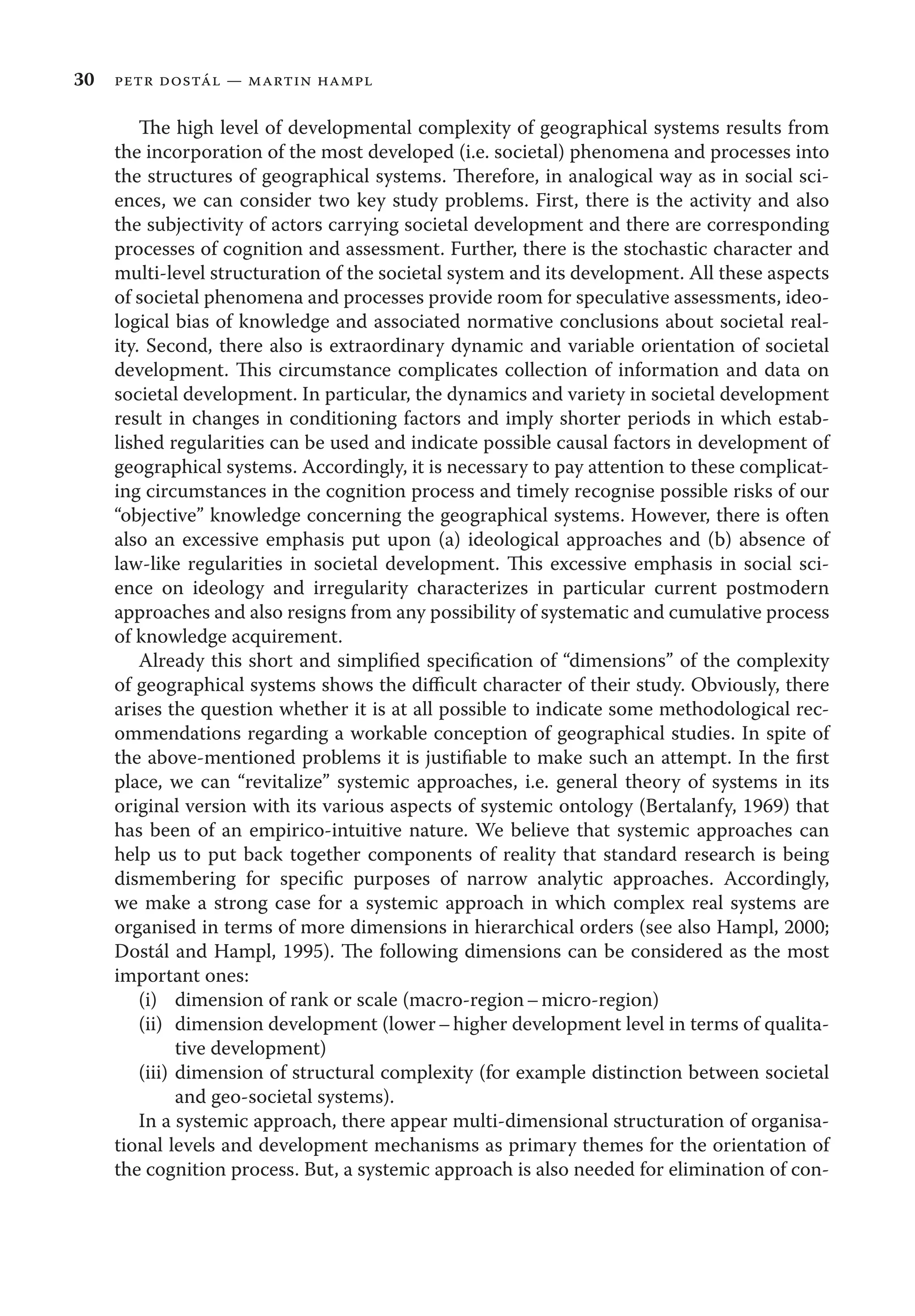 30 petr dostál — martin hampl
The high level of developmental complexity of geographical systems results from
the incorporation of the most developed (i.e. societal) phenomena and processes into
the structures of geographical systems. Therefore, in analogical way as in social sci-
ences, we can consider two key study problems. First, there is the activity and also
the subjectivity of actors carrying societal development and there are corresponding
processes of cognition and assessment. Further, there is the stochastic character and
multi-level structuration of the societal system and its development. All these aspects
of societal phenomena and processes provide room for speculative assessments, ideo-
logical bias of knowledge and associated normative conclusions about societal real-
ity. Second, there also is extraordinary dynamic and variable orientation of societal
development. This circumstance complicates collection of information and data on
societal development. In particular, the dynamics and variety in societal development
result in changes in conditioning factors and imply shorter periods in which estab-
lished regularities can be used and indicate possible causal factors in development of
geographical systems. Accordingly, it is necessary to pay attention to these complicat-
ing circumstances in the cognition process and timely recognise possible risks of our
“objective” knowledge concerning the geographical systems. However, there is often
also an excessive emphasis put upon (a) ideological approaches and (b) absence of
law-like regularities in societal development. This excessive emphasis in social sci-
ence on ideology and irregularity characterizes in particular current postmodern
approaches and also resigns from any possibility of systematic and cumulative process
of knowledge acquirement.
Already this short and simpliﬁed speciﬁcation of “dimensions” of the complexity
of geographical systems shows the diﬃcult character of their study. Obviously, there
arises the question whether it is at all possible to indicate some methodological rec-
ommendations regarding a workable conception of geographical studies. In spite of
the above-mentioned problems it is justiﬁable to make such an attempt. In the ﬁrst
place, we can “revitalize” systemic approaches, i.e. general theory of systems in its
original version with its various aspects of systemic ontology (Bertalanfy, 1969) that
has been of an empirico-intuitive nature. We believe that systemic approaches can
help us to put back together components of reality that standard research is being
dismembering for speciﬁc purposes of narrow analytic approaches. Accordingly,
we make a strong case for a systemic approach in which complex real systems are
organised in terms of more dimensions in hierarchical orders (see also Hampl, 2000;
Dostál and Hampl, 1995). The following dimensions can be considered as the most
important ones:
(i) dimension of rank or scale (macro-region–micro-region)
(ii) dimension development (lower–higher development level in terms of qualita-
tive development)
(iii) dimension of structural complexity (for example distinction between societal
and geo-societal systems).
In a systemic approach, there appear multi-dimensional structuration of organisa-
tional levels and development mechanisms as primary themes for the orientation of
the cognition process. But, a systemic approach is also needed for elimination of con-
 